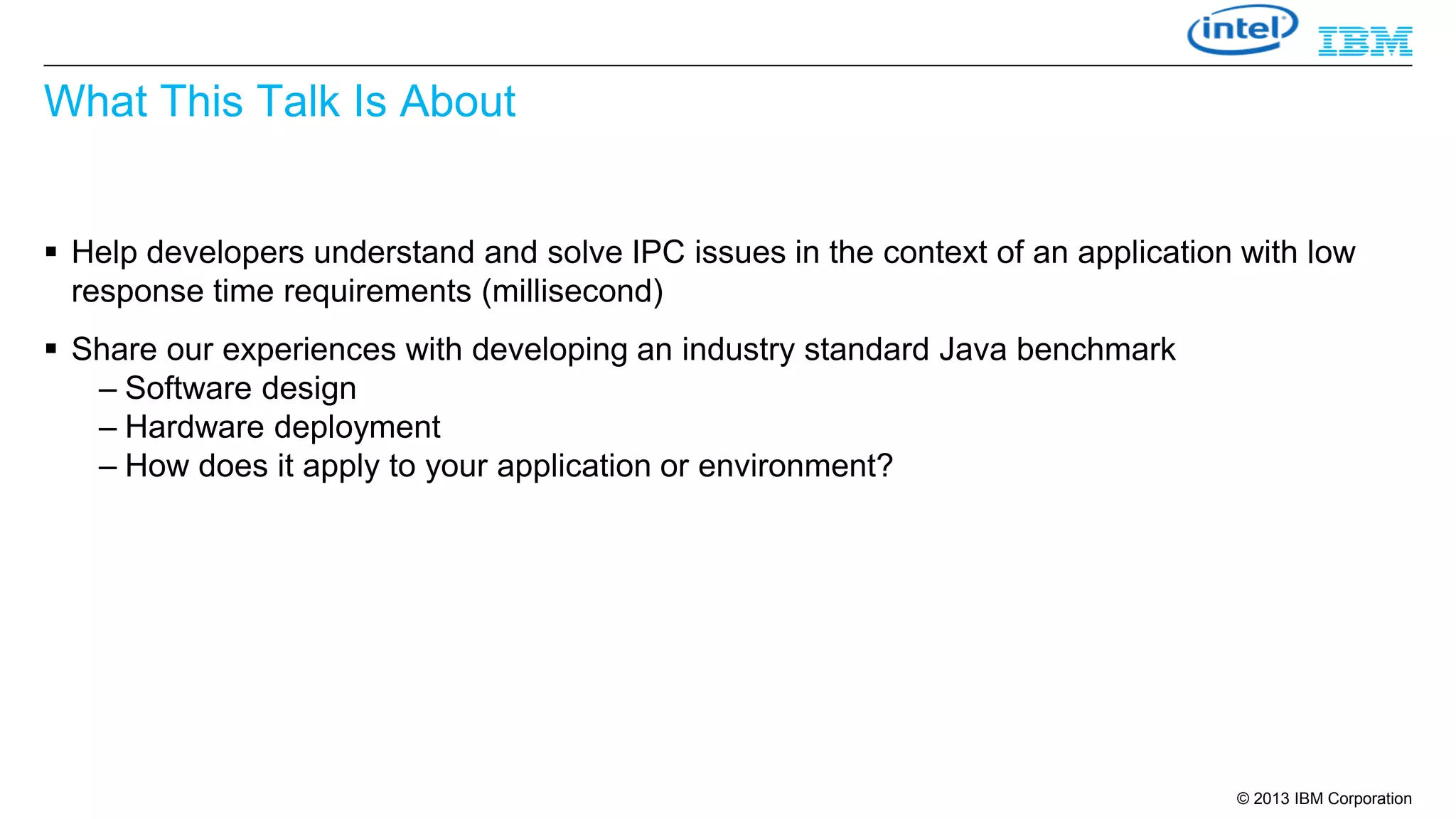 What This Talk Is About
 Help developers understand and solve IPC issues in the context of an application with low
response time requirements (millisecond)
 Share our experiences with developing an industry standard Java benchmark
– Software design
– Hardware deployment
– How does it apply to your application or environment?

© 2013 IBM Corporation

 