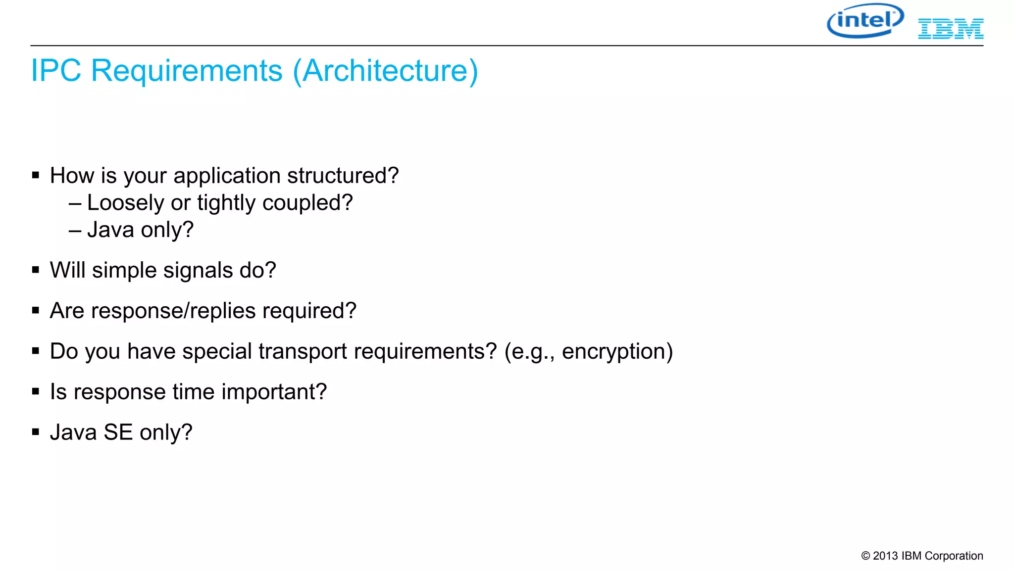 IPC Requirements (Architecture)
 How is your application structured?
– Loosely or tightly coupled?
– Java only?
 Will simple signals do?
 Are response/replies required?
 Do you have special transport requirements? (e.g., encryption)
 Is response time important?
 Java SE only?

© 2013 IBM Corporation

 