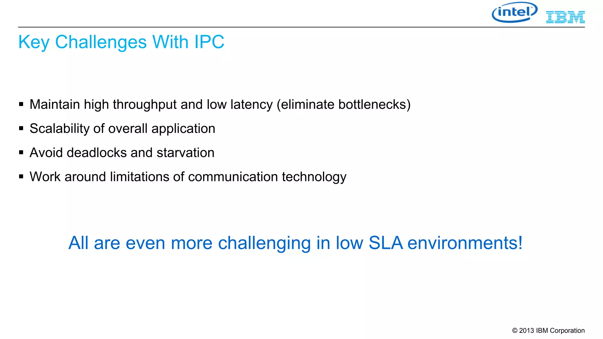 Key Challenges With IPC
 Maintain high throughput and low latency (eliminate bottlenecks)

 Scalability of overall application
 Avoid deadlocks and starvation
 Work around limitations of communication technology

All are even more challenging in low SLA environments!

© 2013 IBM Corporation

 