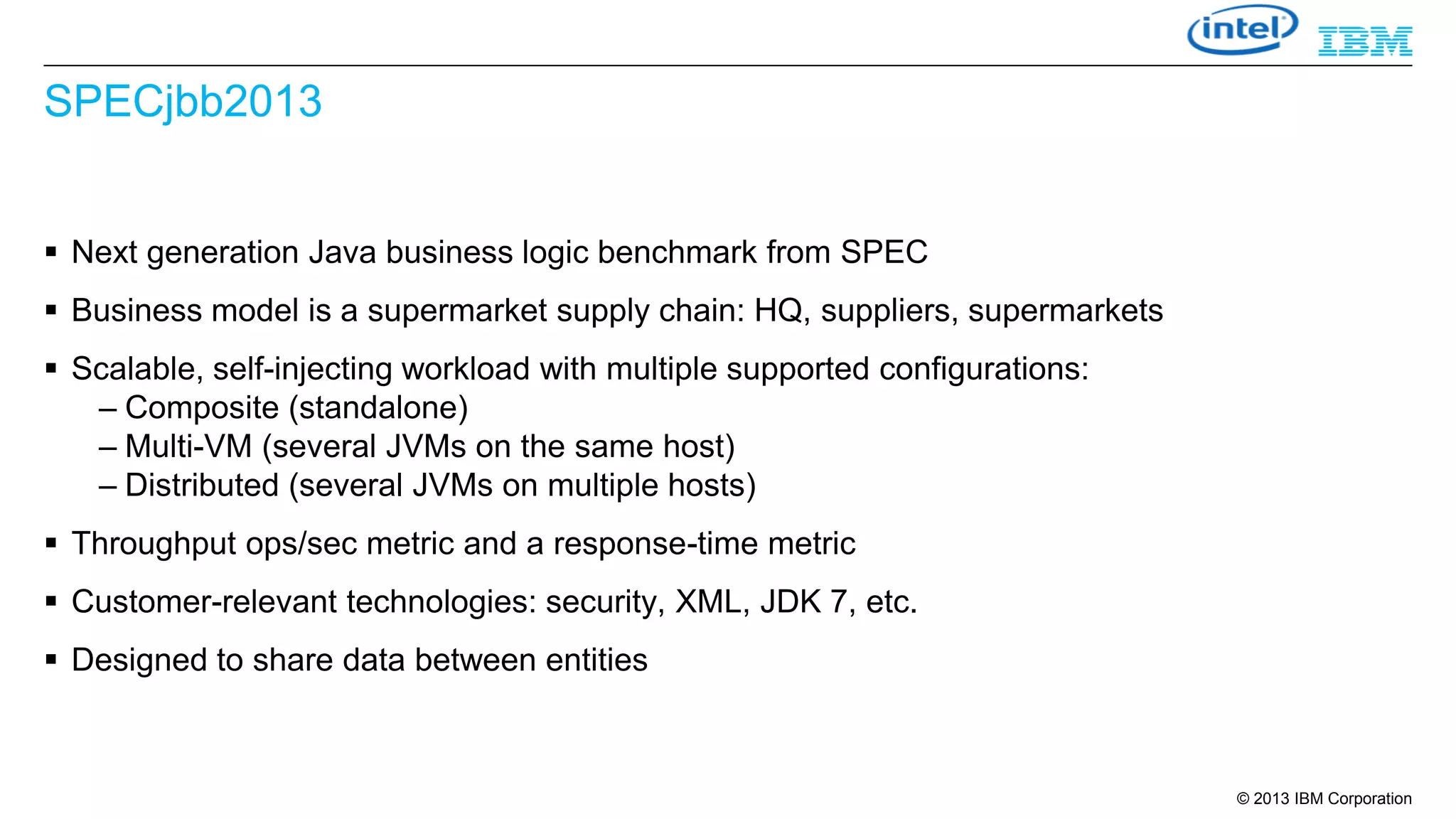 SPECjbb2013
 Next generation Java business logic benchmark from SPEC

 Business model is a supermarket supply chain: HQ, suppliers, supermarkets
 Scalable, self-injecting workload with multiple supported configurations:
– Composite (standalone)
– Multi-VM (several JVMs on the same host)
– Distributed (several JVMs on multiple hosts)
 Throughput ops/sec metric and a response-time metric
 Customer-relevant technologies: security, XML, JDK 7, etc.

 Designed to share data between entities

© 2013 IBM Corporation

 