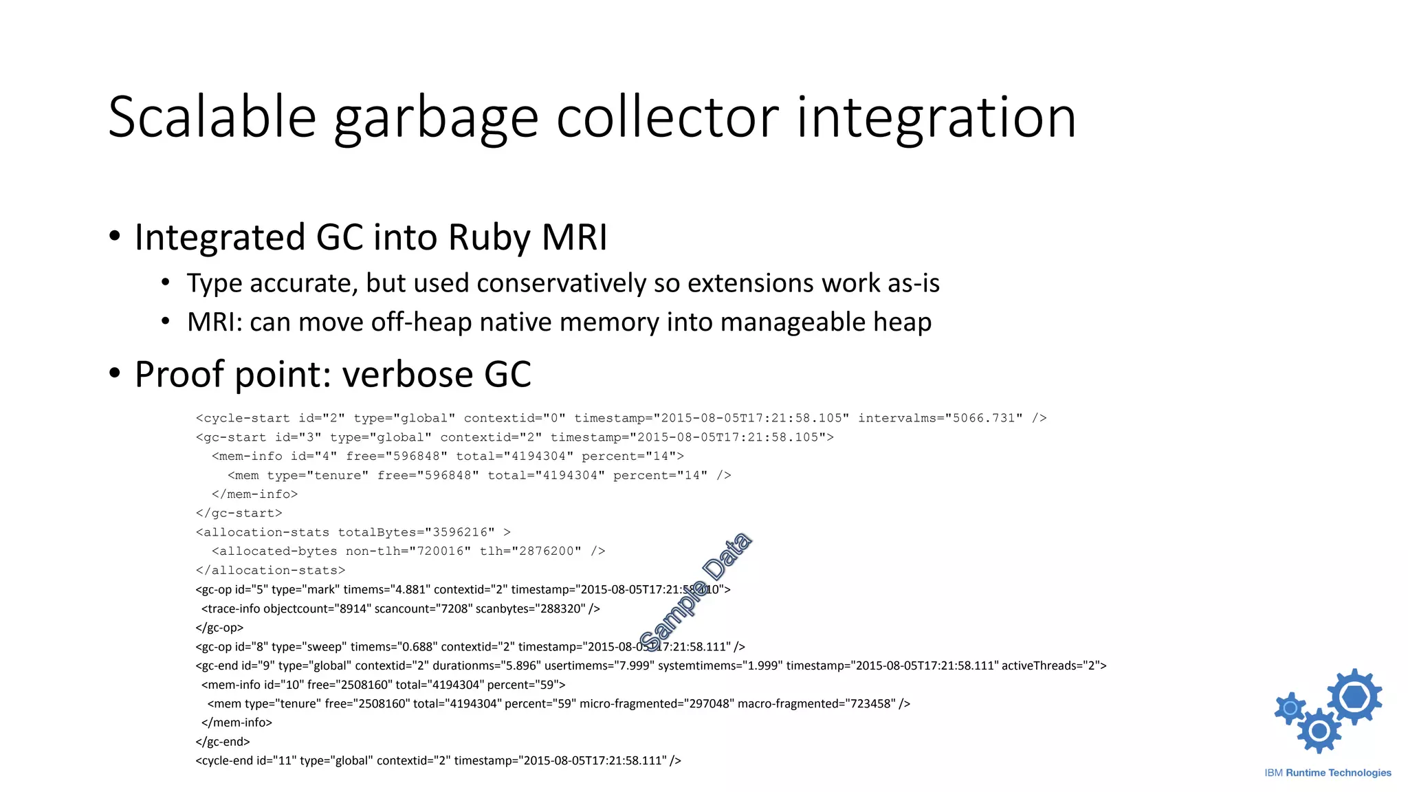 Scalable garbage collector integration
• Integrated GC into Ruby MRI
• Type accurate, but used conservatively so extensions work as-is
• MRI: can move off-heap native memory into manageable heap
• Proof point: verbose GC
<cycle-start id="2" type="global" contextid="0" timestamp="2015-08-05T17:21:58.105" intervalms="5066.731" />
<gc-start id="3" type="global" contextid="2" timestamp="2015-08-05T17:21:58.105">
<mem-info id="4" free="596848" total="4194304" percent="14">
<mem type="tenure" free="596848" total="4194304" percent="14" />
</mem-info>
</gc-start>
<allocation-stats totalBytes="3596216" >
<allocated-bytes non-tlh="720016" tlh="2876200" />
</allocation-stats>
<gc-op id="5" type="mark" timems="4.881" contextid="2" timestamp="2015-08-05T17:21:58.110">
<trace-info objectcount="8914" scancount="7208" scanbytes="288320" />
</gc-op>
<gc-op id="8" type="sweep" timems="0.688" contextid="2" timestamp="2015-08-05T17:21:58.111" />
<gc-end id="9" type="global" contextid="2" durationms="5.896" usertimems="7.999" systemtimems="1.999" timestamp="2015-08-05T17:21:58.111" activeThreads="2">
<mem-info id="10" free="2508160" total="4194304" percent="59">
<mem type="tenure" free="2508160" total="4194304" percent="59" micro-fragmented="297048" macro-fragmented="723458" />
</mem-info>
</gc-end>
<cycle-end id="11" type="global" contextid="2" timestamp="2015-08-05T17:21:58.111" />
 