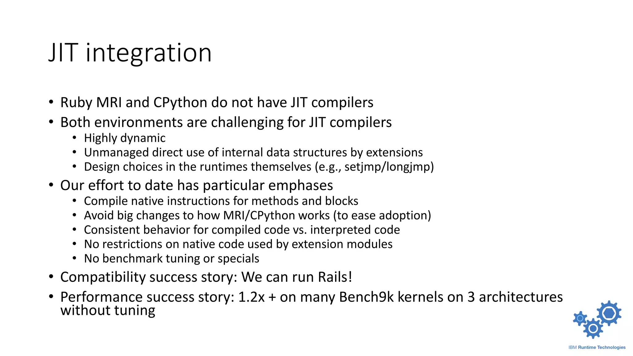 JIT integration
• Ruby MRI and CPython do not have JIT compilers
• Both environments are challenging for JIT compilers
• Highly dynamic
• Unmanaged direct use of internal data structures by extensions
• Design choices in the runtimes themselves (e.g., setjmp/longjmp)
• Our effort to date has particular emphases
• Compile native instructions for methods and blocks
• Avoid big changes to how MRI/CPython works (to ease adoption)
• Consistent behavior for compiled code vs. interpreted code
• No restrictions on native code used by extension modules
• No benchmark tuning or specials
• Compatibility success story: We can run Rails!
• Performance success story: 1.2x + on many Bench9k kernels on 3 architectures
without tuning
 
