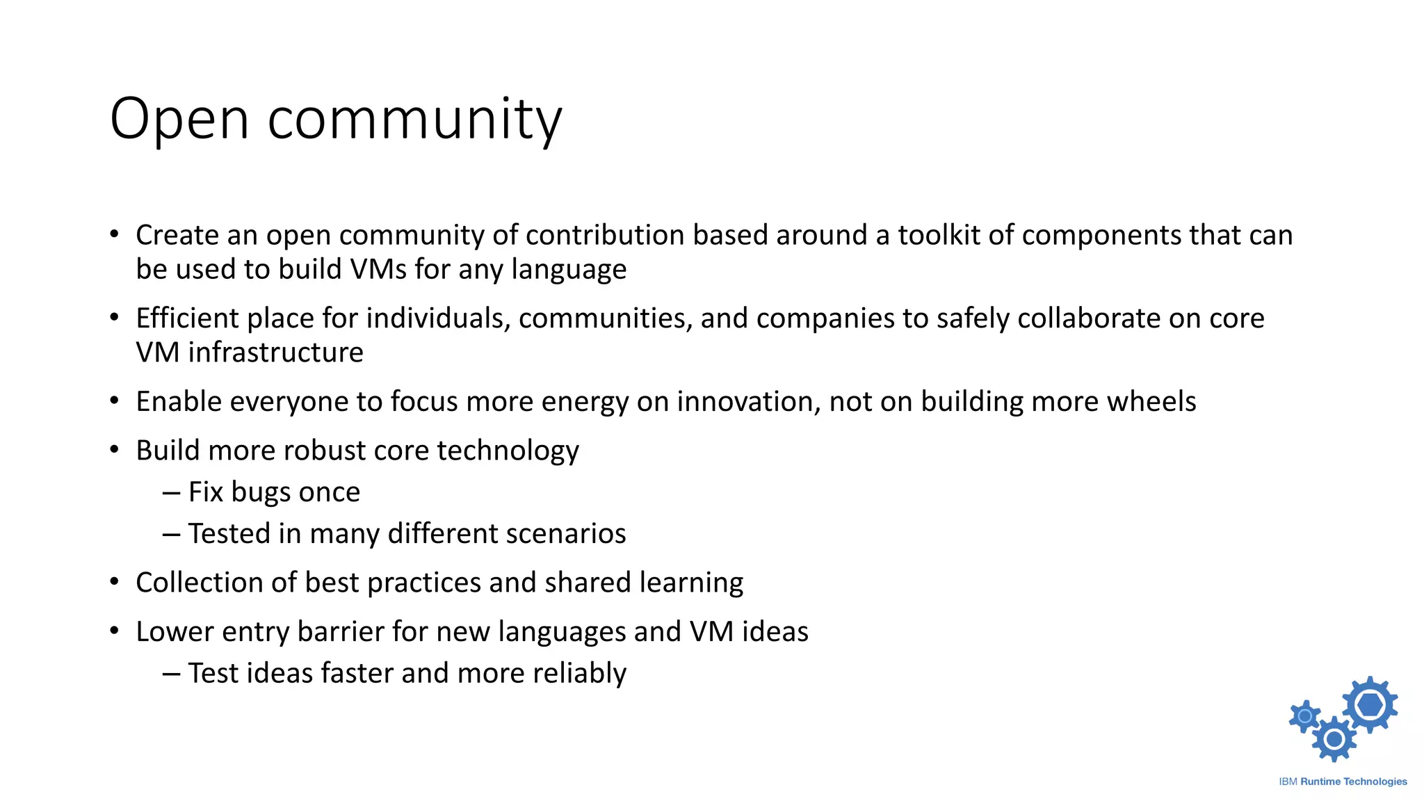 Open community
• Create an open community of contribution based around a toolkit of components that can
be used to build VMs for any language
• Efficient place for individuals, communities, and companies to safely collaborate on core
VM infrastructure
• Enable everyone to focus more energy on innovation, not on building more wheels
• Build more robust core technology
– Fix bugs once
– Tested in many different scenarios
• Collection of best practices and shared learning
• Lower entry barrier for new languages and VM ideas
– Test ideas faster and more reliably
 