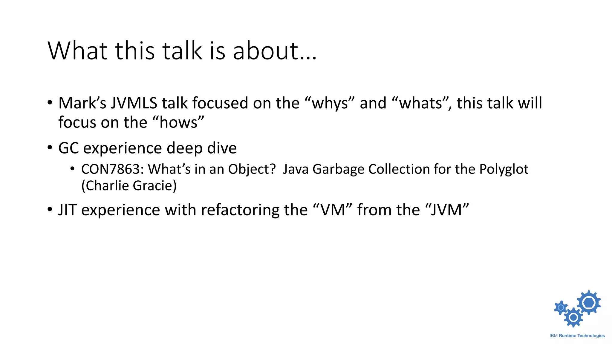 What this talk is about…
• Mark’s JVMLS talk focused on the “whys” and “whats”, this talk will
focus on the “hows”
• GC experience deep dive
• CON7863: What’s in an Object? Java Garbage Collection for the Polyglot
(Charlie Gracie)
• JIT experience with refactoring the “VM” from the “JVM”
 