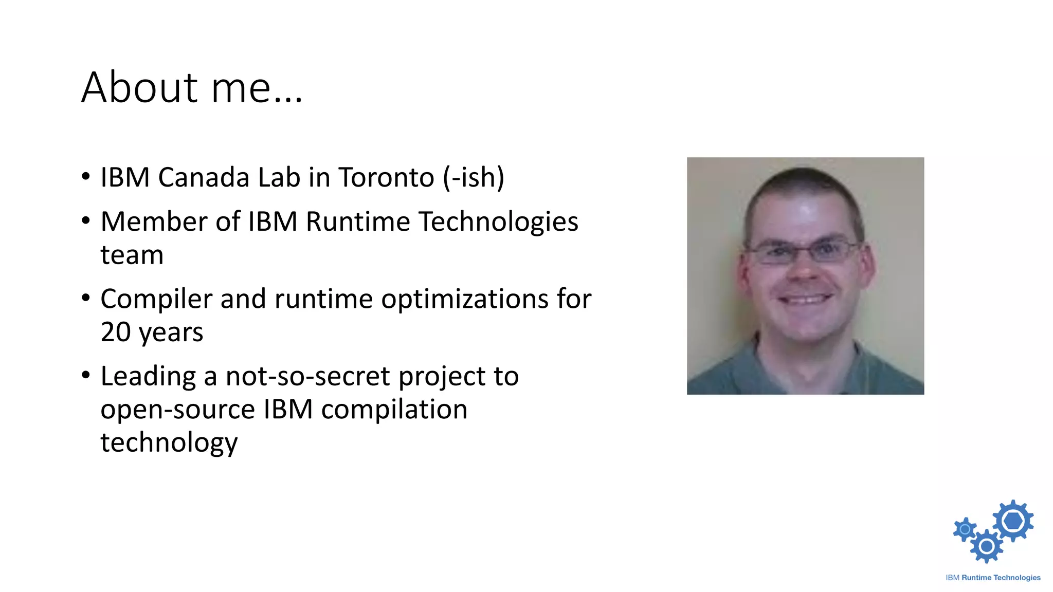 About me…
• IBM Canada Lab in Toronto (-ish)
• Member of IBM Runtime Technologies
team
• Compiler and runtime optimizations for
20 years
• Leading a not-so-secret project to
open-source IBM compilation
technology
 