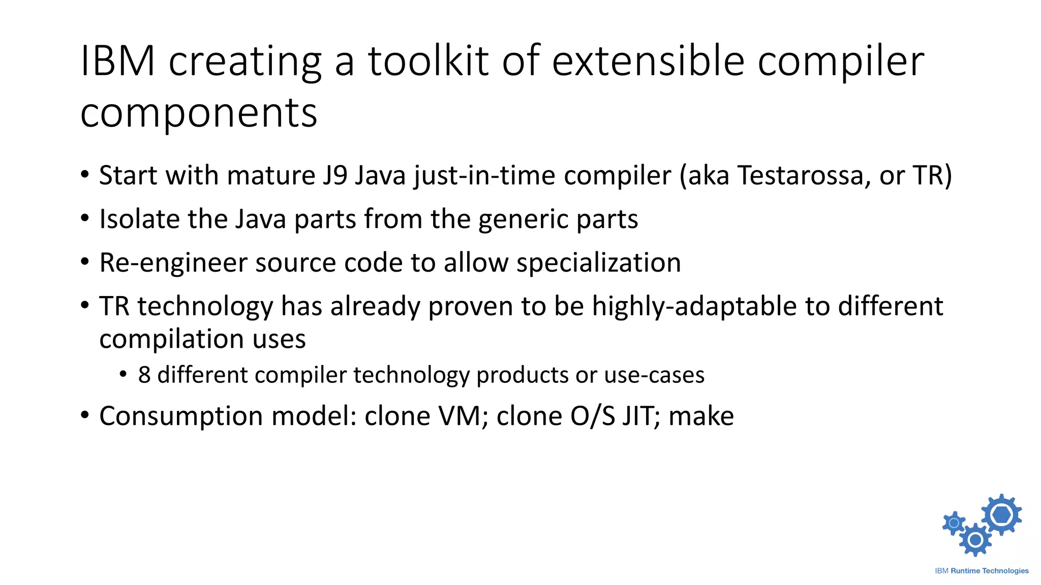 IBM creating a toolkit of extensible compiler
components
• Start with mature J9 Java just-in-time compiler (aka Testarossa, or TR)
• Isolate the Java parts from the generic parts
• Re-engineer source code to allow specialization
• TR technology has already proven to be highly-adaptable to different
compilation uses
• 8 different compiler technology products or use-cases
• Consumption model: clone VM; clone O/S JIT; make
 