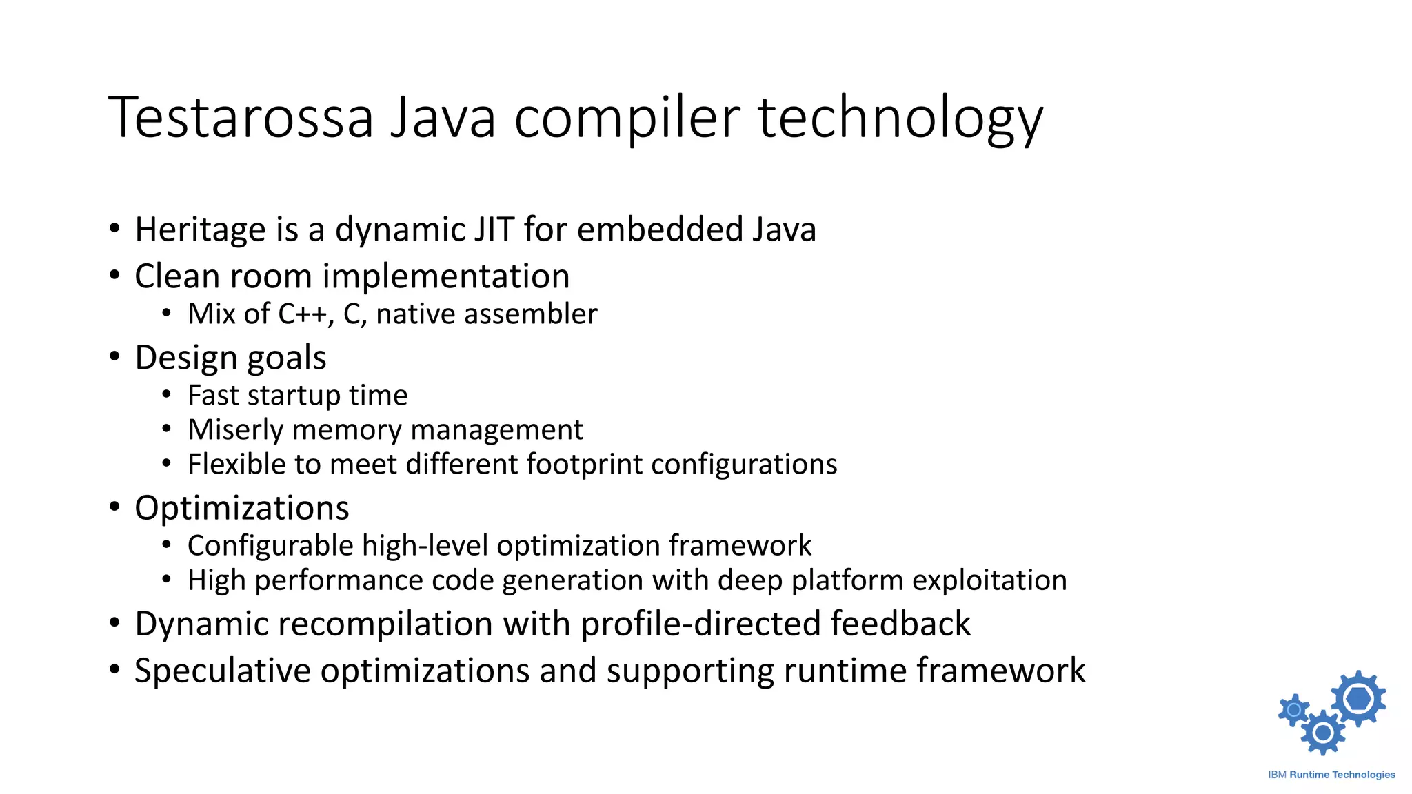 Testarossa Java compiler technology
• Heritage is a dynamic JIT for embedded Java
• Clean room implementation
• Mix of C++, C, native assembler
• Design goals
• Fast startup time
• Miserly memory management
• Flexible to meet different footprint configurations
• Optimizations
• Configurable high-level optimization framework
• High performance code generation with deep platform exploitation
• Dynamic recompilation with profile-directed feedback
• Speculative optimizations and supporting runtime framework
 