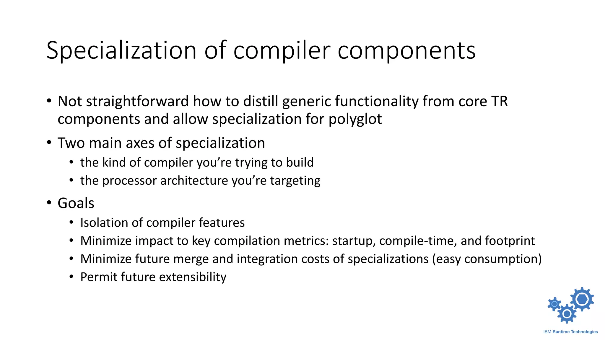 Specialization of compiler components
• Not straightforward how to distill generic functionality from core TR
components and allow specialization for polyglot
• Two main axes of specialization
• the kind of compiler you’re trying to build
• the processor architecture you’re targeting
• Goals
• Isolation of compiler features
• Minimize impact to key compilation metrics: startup, compile-time, and footprint
• Minimize future merge and integration costs of specializations (easy consumption)
• Permit future extensibility
 