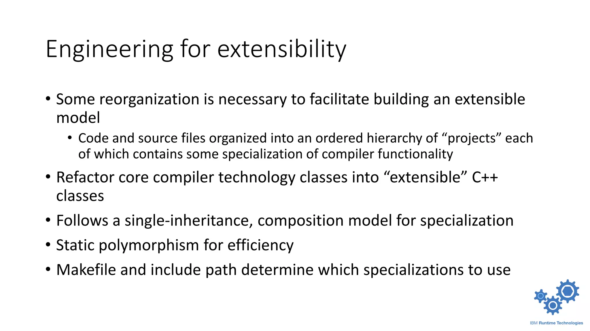 Engineering for extensibility
• Some reorganization is necessary to facilitate building an extensible
model
• Code and source files organized into an ordered hierarchy of “projects” each
of which contains some specialization of compiler functionality
• Refactor core compiler technology classes into “extensible” C++
classes
• Follows a single-inheritance, composition model for specialization
• Static polymorphism for efficiency
• Makefile and include path determine which specializations to use
 