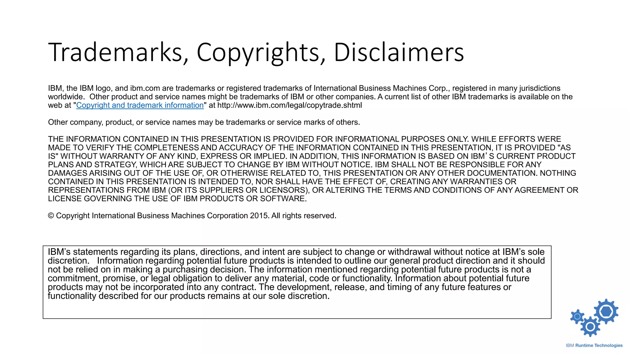 Trademarks, Copyrights, Disclaimers
IBM’s statements regarding its plans, directions, and intent are subject to change or withdrawal without notice at IBM’s sole
discretion. Information regarding potential future products is intended to outline our general product direction and it should
not be relied on in making a purchasing decision. The information mentioned regarding potential future products is not a
commitment, promise, or legal obligation to deliver any material, code or functionality. Information about potential future
products may not be incorporated into any contract. The development, release, and timing of any future features or
functionality described for our products remains at our sole discretion.
IBM, the IBM logo, and ibm.com are trademarks or registered trademarks of International Business Machines Corp., registered in many jurisdictions
worldwide. Other product and service names might be trademarks of IBM or other companies. A current list of other IBM trademarks is available on the
web at "Copyright and trademark information" at http://www.ibm.com/legal/copytrade.shtml
Other company, product, or service names may be trademarks or service marks of others.
THE INFORMATION CONTAINED IN THIS PRESENTATION IS PROVIDED FOR INFORMATIONAL PURPOSES ONLY. WHILE EFFORTS WERE
MADE TO VERIFY THE COMPLETENESS AND ACCURACY OF THE INFORMATION CONTAINED IN THIS PRESENTATION, IT IS PROVIDED "AS
IS" WITHOUT WARRANTY OF ANY KIND, EXPRESS OR IMPLIED. IN ADDITION, THIS INFORMATION IS BASED ON IBM’S CURRENT PRODUCT
PLANS AND STRATEGY, WHICH ARE SUBJECT TO CHANGE BY IBM WITHOUT NOTICE. IBM SHALL NOT BE RESPONSIBLE FOR ANY
DAMAGES ARISING OUT OF THE USE OF, OR OTHERWISE RELATED TO, THIS PRESENTATION OR ANY OTHER DOCUMENTATION. NOTHING
CONTAINED IN THIS PRESENTATION IS INTENDED TO, NOR SHALL HAVE THE EFFECT OF, CREATING ANY WARRANTIES OR
REPRESENTATIONS FROM IBM (OR ITS SUPPLIERS OR LICENSORS), OR ALTERING THE TERMS AND CONDITIONS OF ANY AGREEMENT OR
LICENSE GOVERNING THE USE OF IBM PRODUCTS OR SOFTWARE.
© Copyright International Business Machines Corporation 2015. All rights reserved.
 