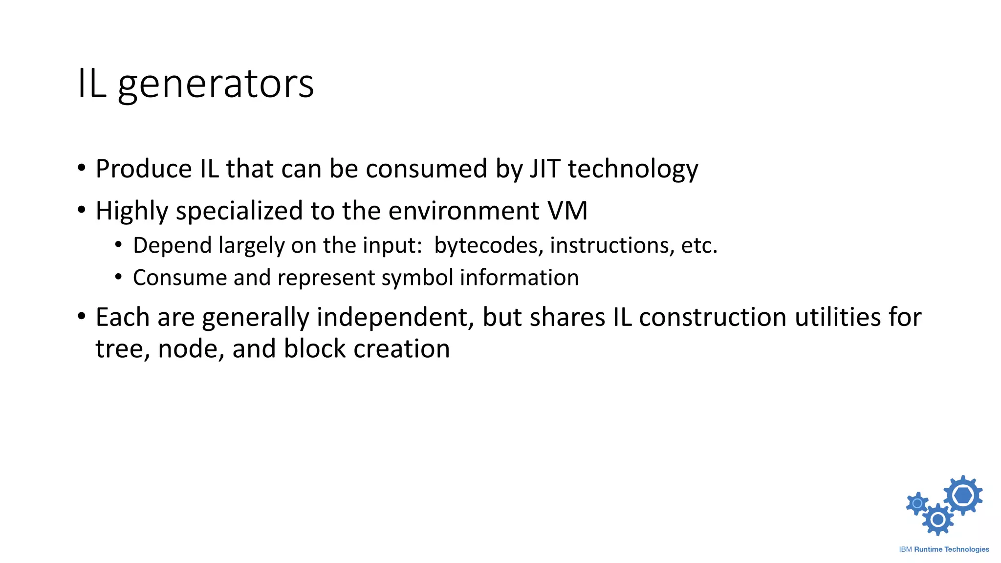 IL generators
• Produce IL that can be consumed by JIT technology
• Highly specialized to the environment VM
• Depend largely on the input: bytecodes, instructions, etc.
• Consume and represent symbol information
• Each are generally independent, but shares IL construction utilities for
tree, node, and block creation
 