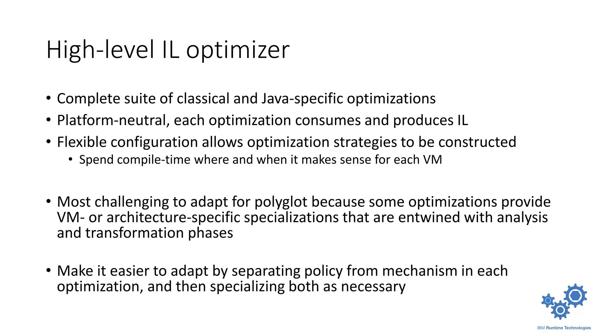 High-level IL optimizer
• Complete suite of classical and Java-specific optimizations
• Platform-neutral, each optimization consumes and produces IL
• Flexible configuration allows optimization strategies to be constructed
• Spend compile-time where and when it makes sense for each VM
• Most challenging to adapt for polyglot because some optimizations provide
VM- or architecture-specific specializations that are entwined with analysis
and transformation phases
• Make it easier to adapt by separating policy from mechanism in each
optimization, and then specializing both as necessary
 