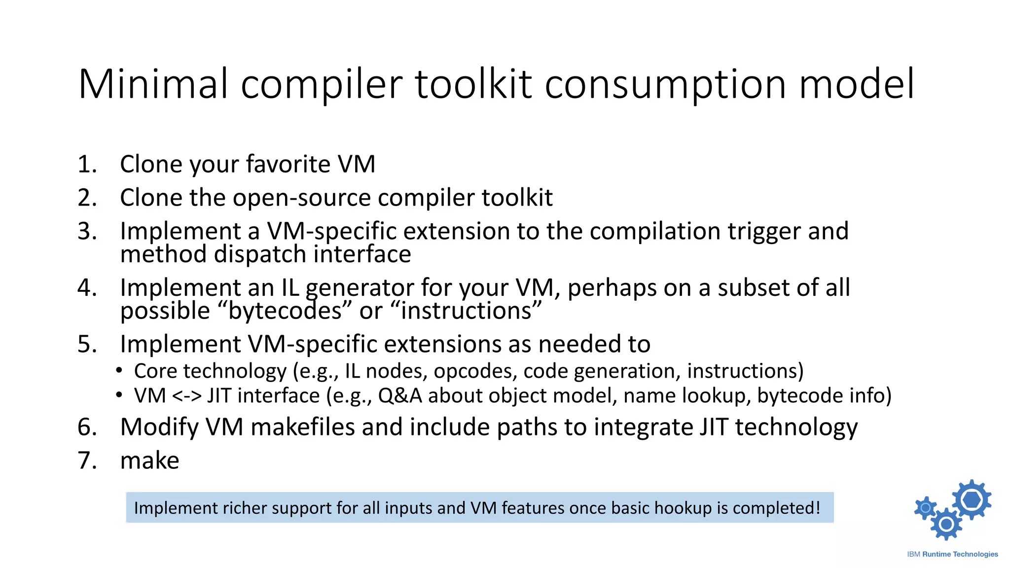 Minimal compiler toolkit consumption model
1. Clone your favorite VM
2. Clone the open-source compiler toolkit
3. Implement a VM-specific extension to the compilation trigger and
method dispatch interface
4. Implement an IL generator for your VM, perhaps on a subset of all
possible “bytecodes” or “instructions”
5. Implement VM-specific extensions as needed to
• Core technology (e.g., IL nodes, opcodes, code generation, instructions)
• VM <-> JIT interface (e.g., Q&A about object model, name lookup, bytecode info)
6. Modify VM makefiles and include paths to integrate JIT technology
7. make
Implement richer support for all inputs and VM features once basic hookup is completed!
 