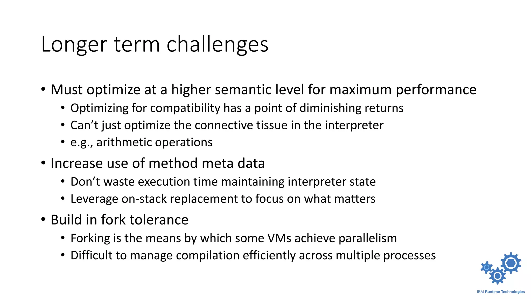 Longer term challenges
• Must optimize at a higher semantic level for maximum performance
• Optimizing for compatibility has a point of diminishing returns
• Can’t just optimize the connective tissue in the interpreter
• e.g., arithmetic operations
• Increase use of method meta data
• Don’t waste execution time maintaining interpreter state
• Leverage on-stack replacement to focus on what matters
• Build in fork tolerance
• Forking is the means by which some VMs achieve parallelism
• Difficult to manage compilation efficiently across multiple processes
 