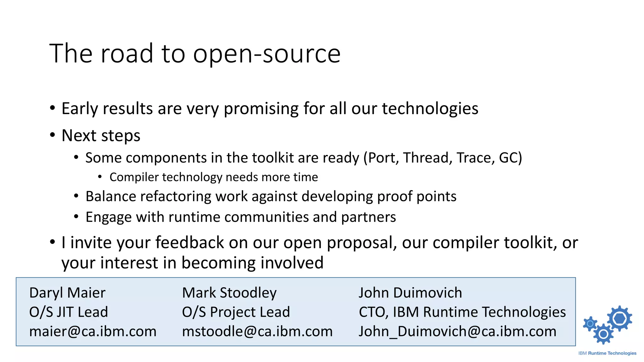 The road to open-source
• Early results are very promising for all our technologies
• Next steps
• Some components in the toolkit are ready (Port, Thread, Trace, GC)
• Compiler technology needs more time
• Balance refactoring work against developing proof points
• Engage with runtime communities and partners
• I invite your feedback on our open proposal, our compiler toolkit, or
your interest in becoming involved
Daryl Maier
O/S JIT Lead
maier@ca.ibm.com
John Duimovich
CTO, IBM Runtime Technologies
John_Duimovich@ca.ibm.com
Mark Stoodley
O/S Project Lead
mstoodle@ca.ibm.com
 