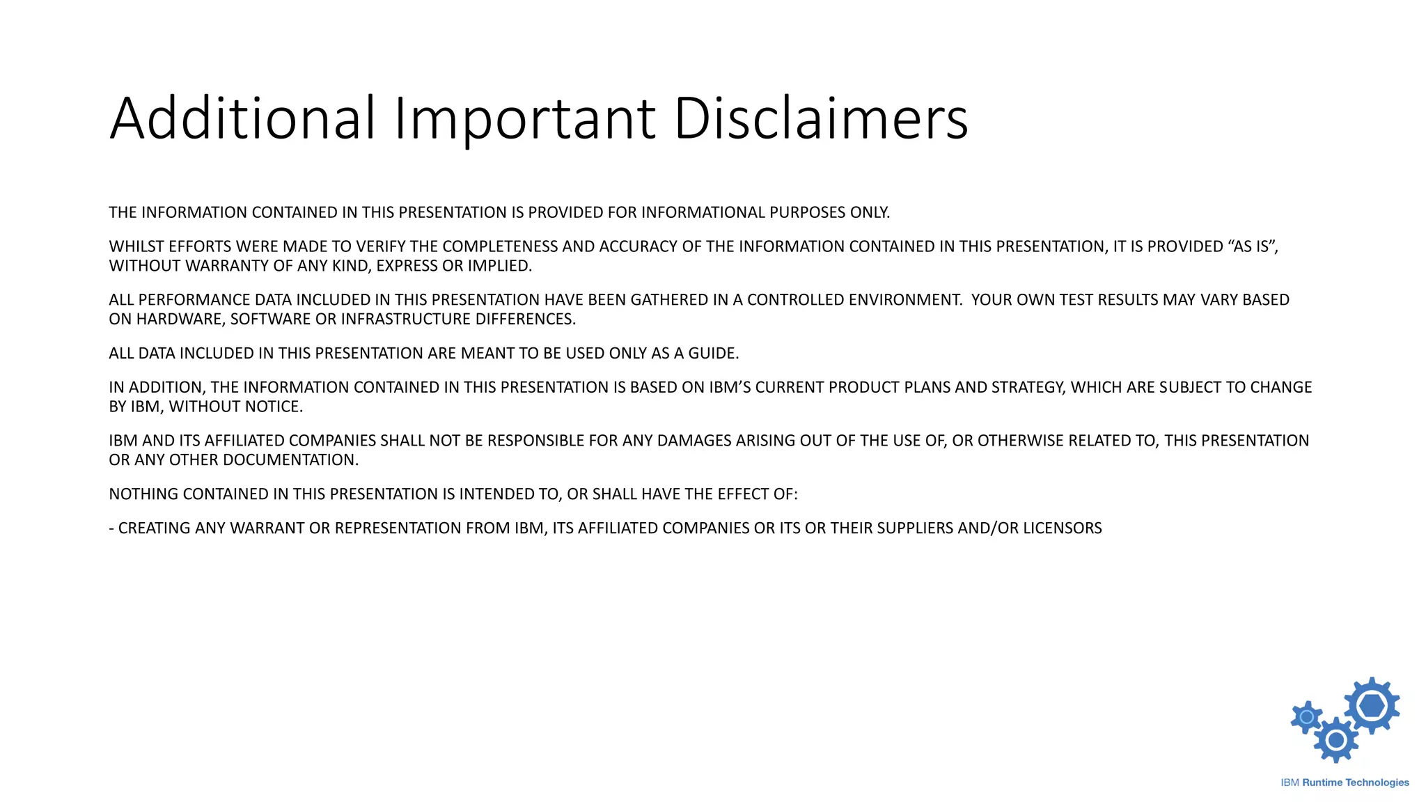 Additional Important Disclaimers
THE INFORMATION CONTAINED IN THIS PRESENTATION IS PROVIDED FOR INFORMATIONAL PURPOSES ONLY.
WHILST EFFORTS WERE MADE TO VERIFY THE COMPLETENESS AND ACCURACY OF THE INFORMATION CONTAINED IN THIS PRESENTATION, IT IS PROVIDED “AS IS”,
WITHOUT WARRANTY OF ANY KIND, EXPRESS OR IMPLIED.
ALL PERFORMANCE DATA INCLUDED IN THIS PRESENTATION HAVE BEEN GATHERED IN A CONTROLLED ENVIRONMENT. YOUR OWN TEST RESULTS MAY VARY BASED
ON HARDWARE, SOFTWARE OR INFRASTRUCTURE DIFFERENCES.
ALL DATA INCLUDED IN THIS PRESENTATION ARE MEANT TO BE USED ONLY AS A GUIDE.
IN ADDITION, THE INFORMATION CONTAINED IN THIS PRESENTATION IS BASED ON IBM’S CURRENT PRODUCT PLANS AND STRATEGY, WHICH ARE SUBJECT TO CHANGE
BY IBM, WITHOUT NOTICE.
IBM AND ITS AFFILIATED COMPANIES SHALL NOT BE RESPONSIBLE FOR ANY DAMAGES ARISING OUT OF THE USE OF, OR OTHERWISE RELATED TO, THIS PRESENTATION
OR ANY OTHER DOCUMENTATION.
NOTHING CONTAINED IN THIS PRESENTATION IS INTENDED TO, OR SHALL HAVE THE EFFECT OF:
- CREATING ANY WARRANT OR REPRESENTATION FROM IBM, ITS AFFILIATED COMPANIES OR ITS OR THEIR SUPPLIERS AND/OR LICENSORS
 