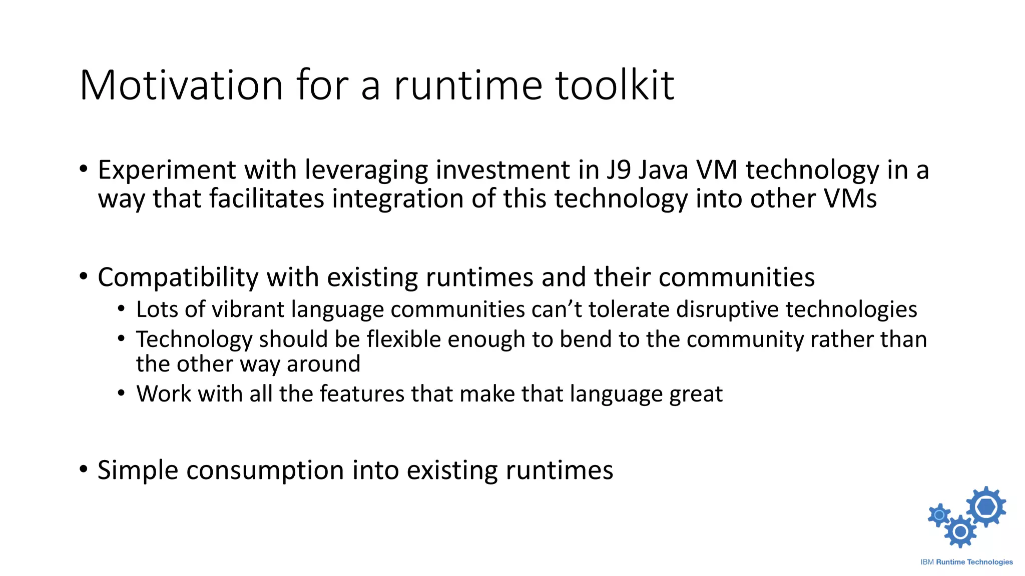Motivation for a runtime toolkit
• Experiment with leveraging investment in J9 Java VM technology in a
way that facilitates integration of this technology into other VMs
• Compatibility with existing runtimes and their communities
• Lots of vibrant language communities can’t tolerate disruptive technologies
• Technology should be flexible enough to bend to the community rather than
the other way around
• Work with all the features that make that language great
• Simple consumption into existing runtimes
 