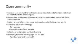 Open community
• Create an open community of contribution based around a toolkit of components that can
be used to build VMs for any language
• Efficient place for individuals, communities, and companies to safely collaborate on core
VM infrastructure
• Enable everyone to focus more energy on innovation, not on building more wheels
• Build more robust core technology
– Fix bugs once
– Tested in many different scenarios
• Collection of best practices and shared learning
• Lower entry barrier for new languages and VM ideas
– Test ideas faster and more reliably
 