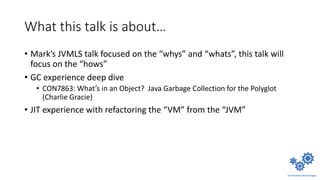 What this talk is about…
• Mark’s JVMLS talk focused on the “whys” and “whats”, this talk will
focus on the “hows”
• GC experience deep dive
• CON7863: What’s in an Object? Java Garbage Collection for the Polyglot
(Charlie Gracie)
• JIT experience with refactoring the “VM” from the “JVM”
 
