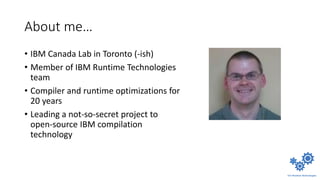 About me…
• IBM Canada Lab in Toronto (-ish)
• Member of IBM Runtime Technologies
team
• Compiler and runtime optimizations for
20 years
• Leading a not-so-secret project to
open-source IBM compilation
technology
 