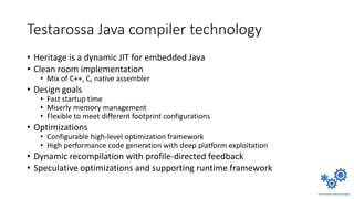 Testarossa Java compiler technology
• Heritage is a dynamic JIT for embedded Java
• Clean room implementation
• Mix of C++, C, native assembler
• Design goals
• Fast startup time
• Miserly memory management
• Flexible to meet different footprint configurations
• Optimizations
• Configurable high-level optimization framework
• High performance code generation with deep platform exploitation
• Dynamic recompilation with profile-directed feedback
• Speculative optimizations and supporting runtime framework
 