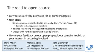 The road to open-source
• Early results are very promising for all our technologies
• Next steps
• Some components in the toolkit are ready (Port, Thread, Trace, GC)
• Compiler technology needs more time
• Balance refactoring work against developing proof points
• Engage with runtime communities and partners
• I invite your feedback on our open proposal, our compiler toolkit, or
your interest in becoming involved
Daryl Maier
O/S JIT Lead
maier@ca.ibm.com
John Duimovich
CTO, IBM Runtime Technologies
John_Duimovich@ca.ibm.com
Mark Stoodley
O/S Project Lead
mstoodle@ca.ibm.com
 