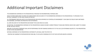 Additional Important Disclaimers
THE INFORMATION CONTAINED IN THIS PRESENTATION IS PROVIDED FOR INFORMATIONAL PURPOSES ONLY.
WHILST EFFORTS WERE MADE TO VERIFY THE COMPLETENESS AND ACCURACY OF THE INFORMATION CONTAINED IN THIS PRESENTATION, IT IS PROVIDED “AS IS”,
WITHOUT WARRANTY OF ANY KIND, EXPRESS OR IMPLIED.
ALL PERFORMANCE DATA INCLUDED IN THIS PRESENTATION HAVE BEEN GATHERED IN A CONTROLLED ENVIRONMENT. YOUR OWN TEST RESULTS MAY VARY BASED
ON HARDWARE, SOFTWARE OR INFRASTRUCTURE DIFFERENCES.
ALL DATA INCLUDED IN THIS PRESENTATION ARE MEANT TO BE USED ONLY AS A GUIDE.
IN ADDITION, THE INFORMATION CONTAINED IN THIS PRESENTATION IS BASED ON IBM’S CURRENT PRODUCT PLANS AND STRATEGY, WHICH ARE SUBJECT TO CHANGE
BY IBM, WITHOUT NOTICE.
IBM AND ITS AFFILIATED COMPANIES SHALL NOT BE RESPONSIBLE FOR ANY DAMAGES ARISING OUT OF THE USE OF, OR OTHERWISE RELATED TO, THIS PRESENTATION
OR ANY OTHER DOCUMENTATION.
NOTHING CONTAINED IN THIS PRESENTATION IS INTENDED TO, OR SHALL HAVE THE EFFECT OF:
- CREATING ANY WARRANT OR REPRESENTATION FROM IBM, ITS AFFILIATED COMPANIES OR ITS OR THEIR SUPPLIERS AND/OR LICENSORS
 