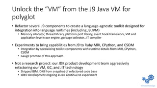 Unlock the “VM” from the J9 Java VM for
polyglot
• Refactor several J9 components to create a language-agnostic toolkit designed for
integration into language runtimes (including J9 JVM)
• Memory allocator, thread library, platform port library, event hook framework, VM and
application level trace engine, garbage collector, JIT compiler
• Experiments to bring capabilities from J9 to Ruby MRI, CPython, and CSOM
• Integration by specializing toolkit components with runtime details from MRI, CPython,
CSOM
• Gauge promise of this approach
• Not a research project: our JDK product development team aggressively
refactoring our VM, GC, and JIT technology
• Shipped IBM JDK8 from snapshot of refactored code base
• JDK9 development ongoing as we continue to experiment
 