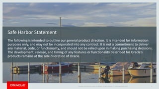 Copyright © 2014 Oracle and/or its affiliates. All rights reserved. | 
Safe Harbor Statement 
The following is intended to outline our general product direction. It is intended for information purposes only, and may not be incorporated into any contract. It is not a commitment to deliver any material, code, or functionality, and should not be relied upon in making purchasing decisions. The development, release, and timing of any features or functionality described for Oracle’s products remains at the sole discretion of Oracle. 
Oracle OpenWorld 2014 2 
 