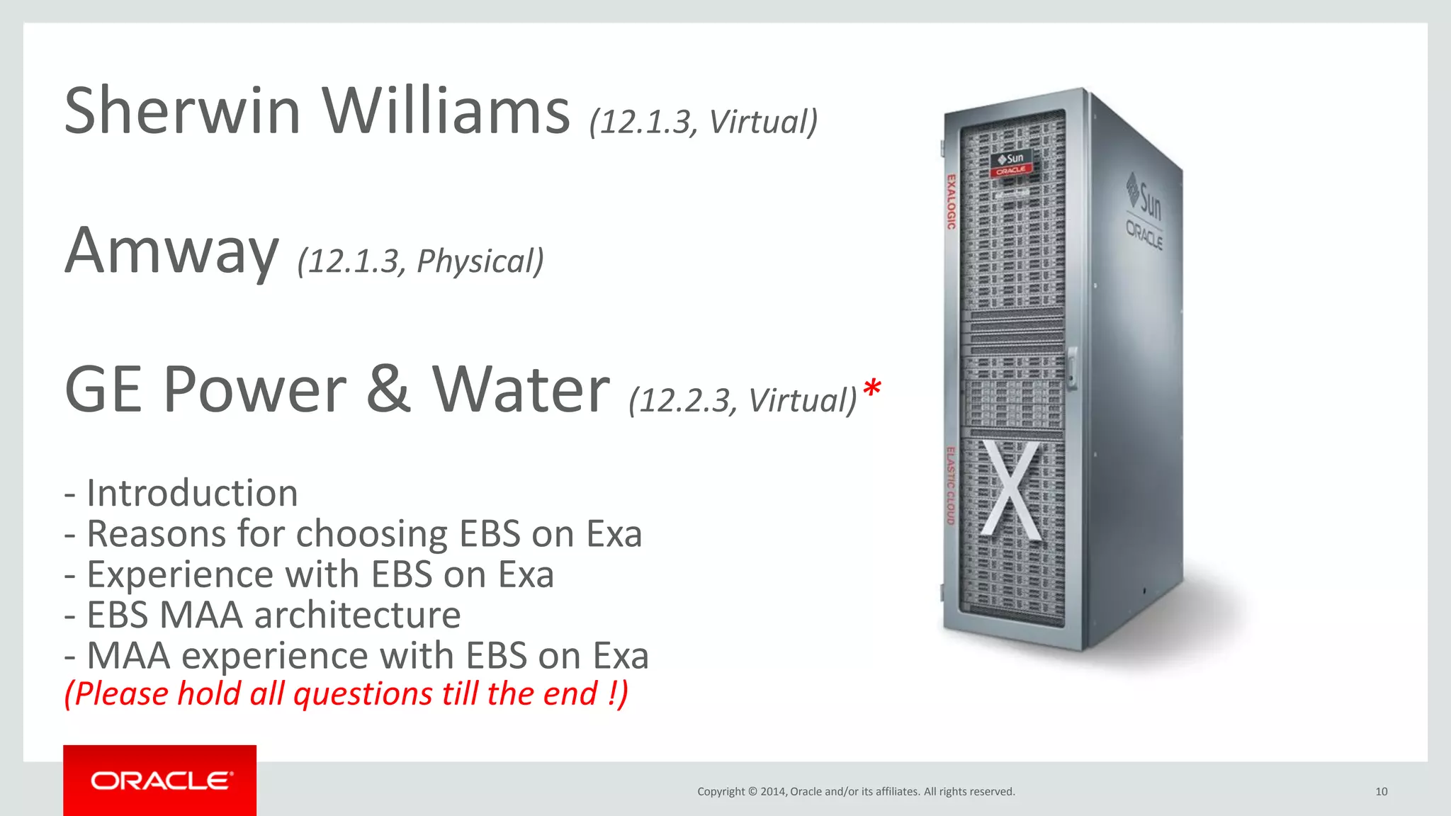 Copyright © 2014, Oracle and/or its affiliates. All rights reserved. 
10 
Sherwin Williams (12.1.3, Virtual) Amway (12.1.3, Physical) GE Power & Water (12.2.3, Virtual)* - Introduction - Reasons for choosing EBS on Exa - Experience with EBS on Exa - EBS MAA architecture - MAA experience with EBS on Exa (Please hold all questions till the end !)  
