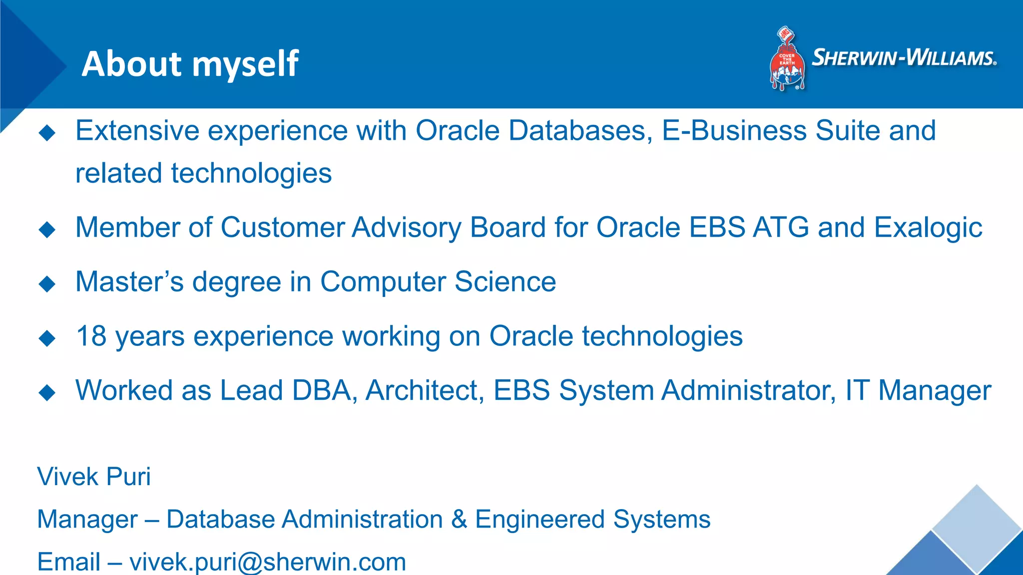 About myself 
◆Extensive experience with Oracle Databases, E-Business Suite and related technologies 
◆Member of Customer Advisory Board for Oracle EBS ATG and Exalogic 
◆Master’s degree in Computer Science 
◆18 years experience working on Oracle technologies 
◆Worked as Lead DBA, Architect, EBS System Administrator, IT Manager 
Vivek Puri 
Manager – Database Administration & Engineered Systems 
Email – vivek.puri@sherwin.com  