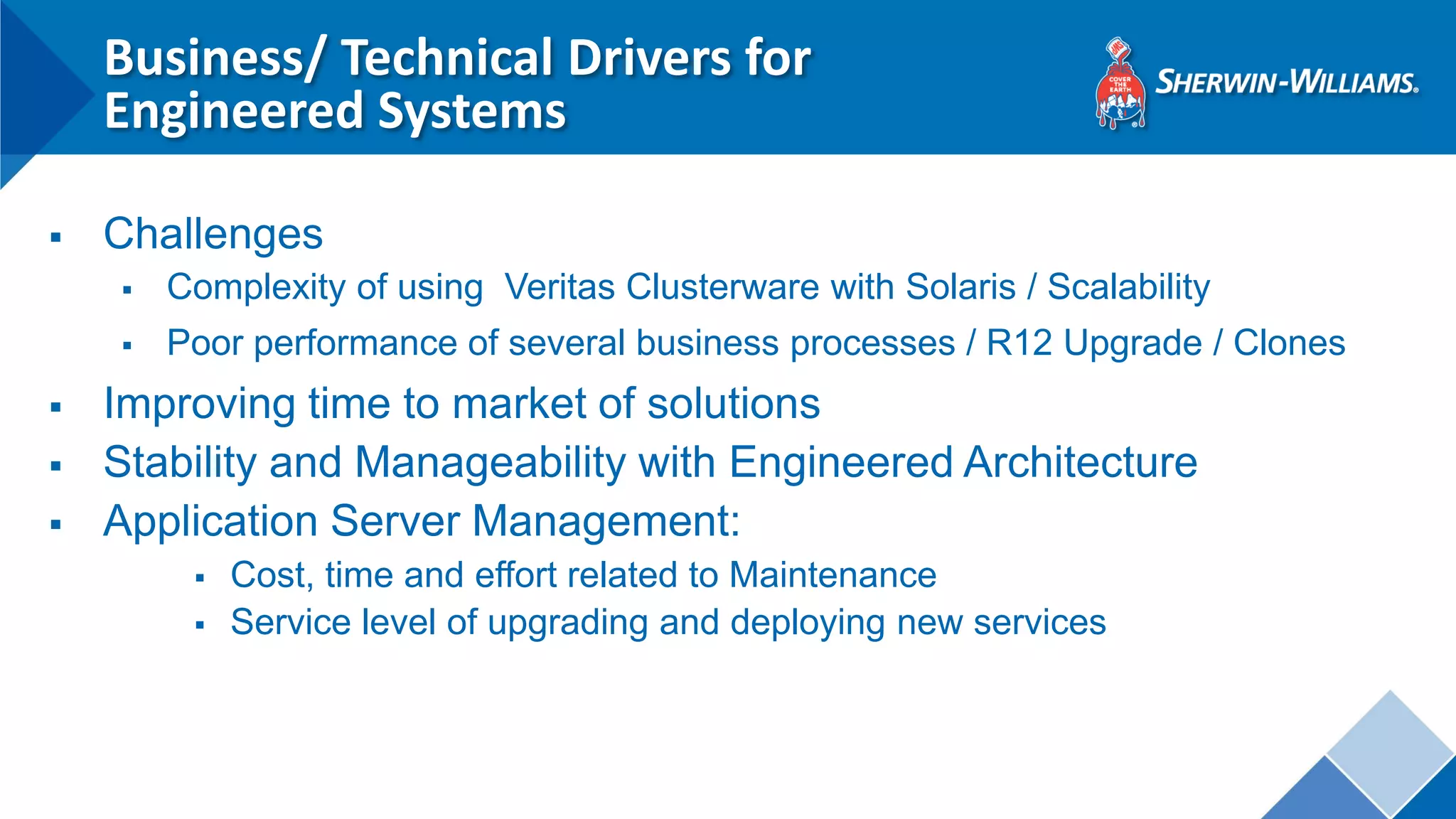Business/ Technical Drivers for Engineered Systems 
Challenges 
Complexity of using Veritas Clusterware with Solaris / Scalability 
Poor performance of several business processes / R12 Upgrade / Clones 
Improving time to market of solutions 
Stability and Manageability with Engineered Architecture 
Application Server Management: 
Cost, time and effort related to Maintenance 
Service level of upgrading and deploying new services 
 