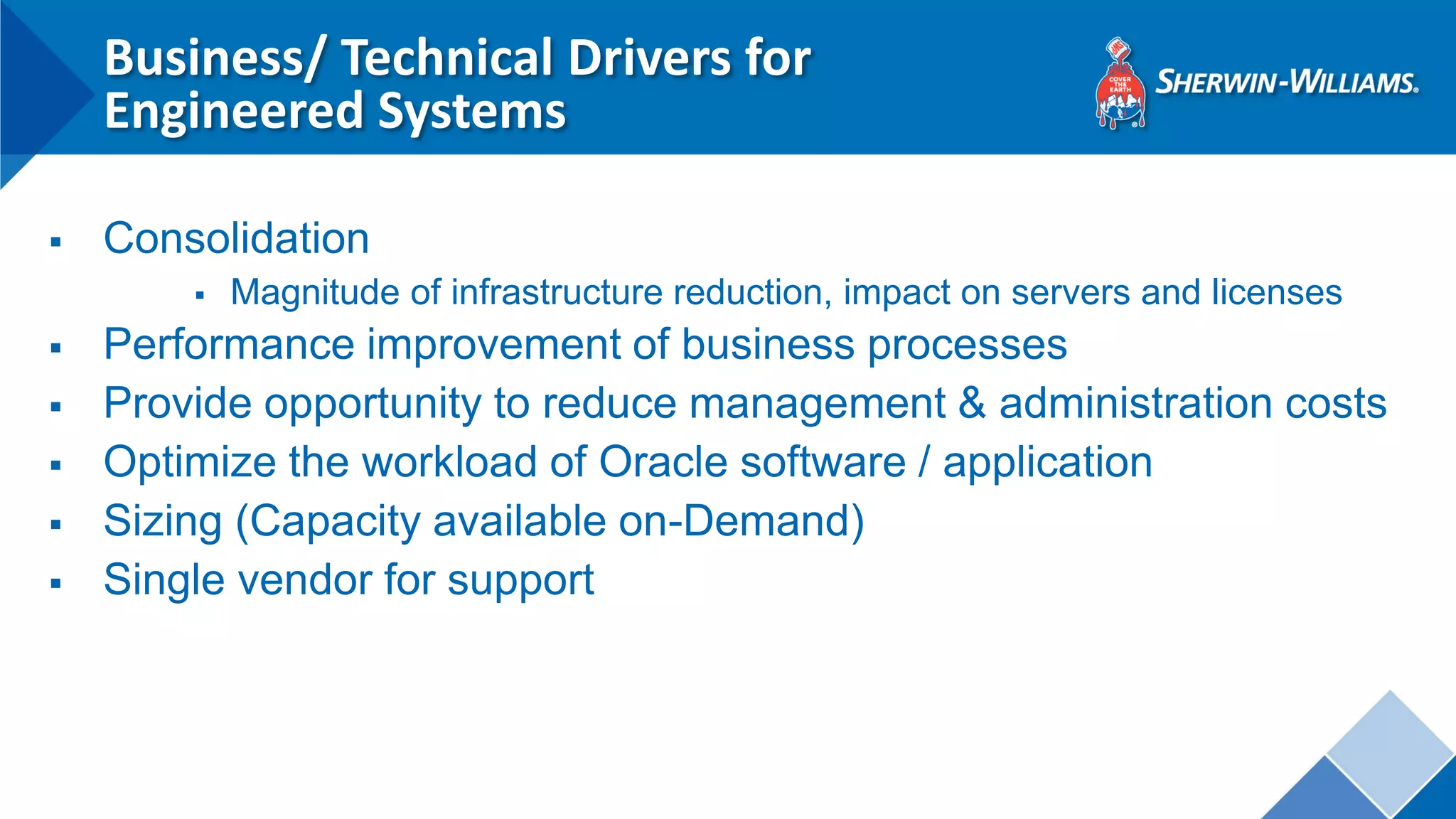 Business/ Technical Drivers for Engineered Systems 
Consolidation 
Magnitude of infrastructure reduction, impact on servers and licenses 
Performance improvement of business processes 
Provide opportunity to reduce management & administration costs 
Optimize the workload of Oracle software / application 
Sizing (Capacity available on-Demand) 
Single vendor for support 
 