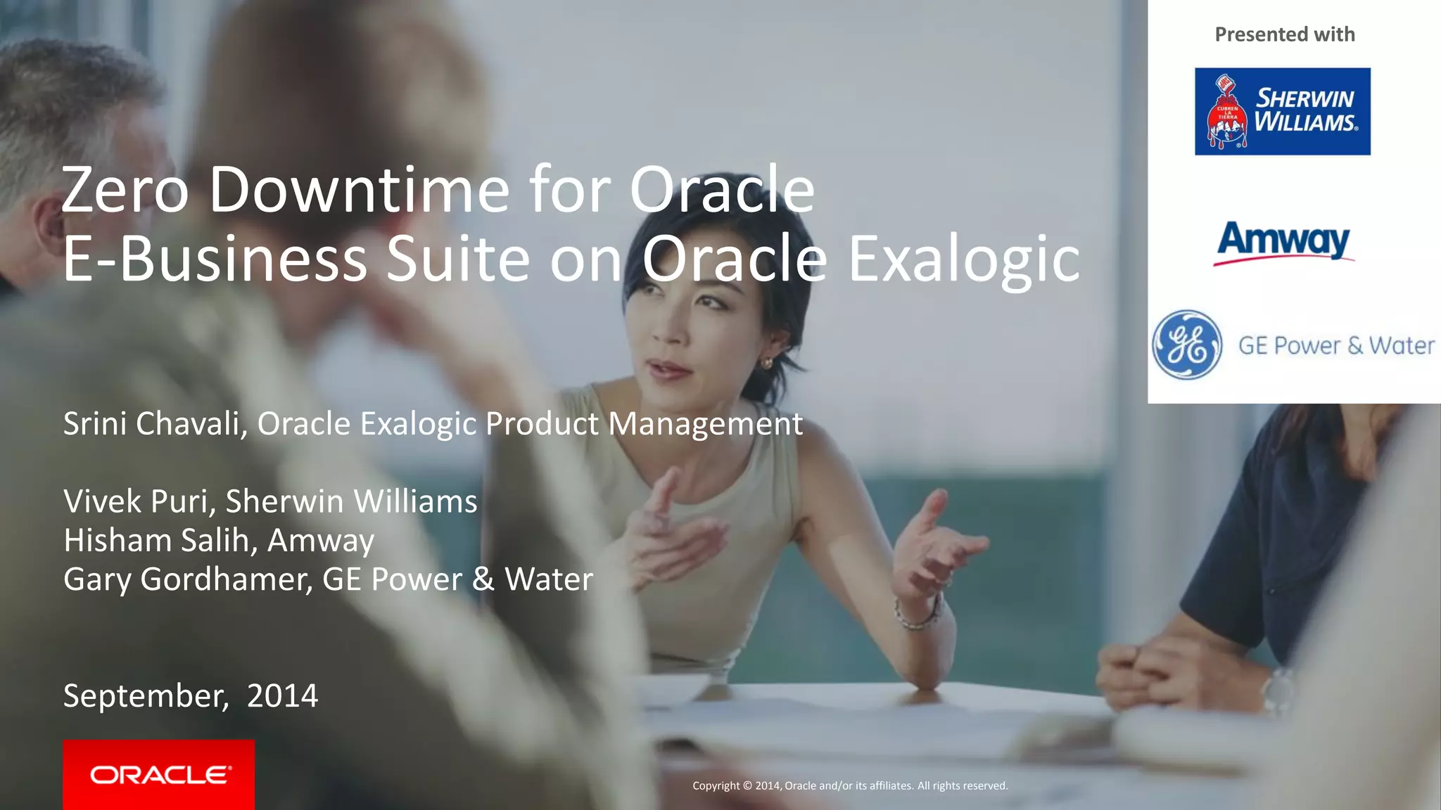 Copyright © 2014, Oracle and/or its affiliates. All rights reserved. 
Zero Downtime for Oracle E-Business Suite on Oracle Exalogic 
Srini Chavali, Oracle Exalogic Product Management 
Vivek Puri, Sherwin Williams 
Hisham Salih, Amway 
Gary Gordhamer, GE Power & Water 
September, 2014 
Presented with  