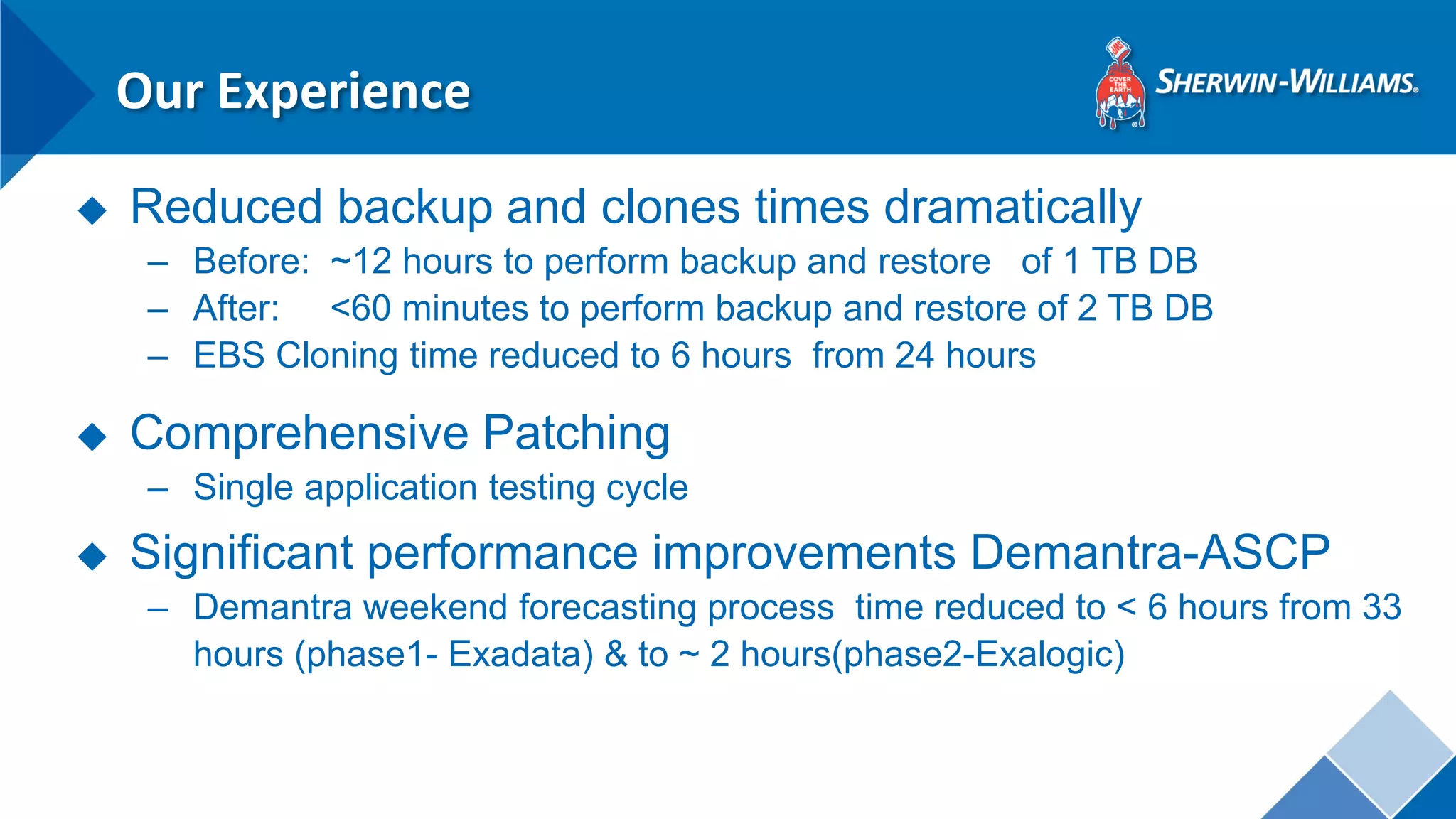 Our Experience 
◆Reduced backup and clones times dramatically 
–Before: ~12 hours to perform backup and restore of 1 TB DB 
–After: <60 minutes to perform backup and restore of 2 TB DB 
–EBS Cloning time reduced to 6 hours from 24 hours 
◆Comprehensive Patching 
–Single application testing cycle 
◆Significant performance improvements Demantra-ASCP 
–Demantra weekend forecasting process time reduced to < 6 hours from 33 hours (phase1- Exadata) & to ~ 2 hours(phase2-Exalogic)  