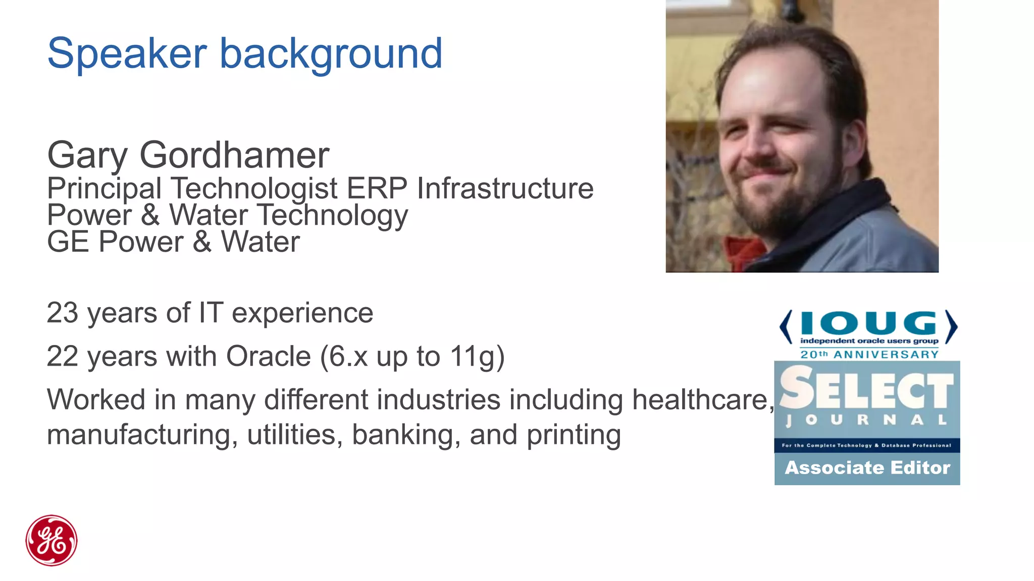 Speaker background 
Gary Gordhamer 
Principal Technologist ERP Infrastructure 
Power & Water Technology 
GE Power & Water 
23 years of IT experience 
22 years with Oracle (6.x up to 11g) 
Worked in many different industries including healthcare, manufacturing, utilities, banking, and printing 
Associate Editor  
