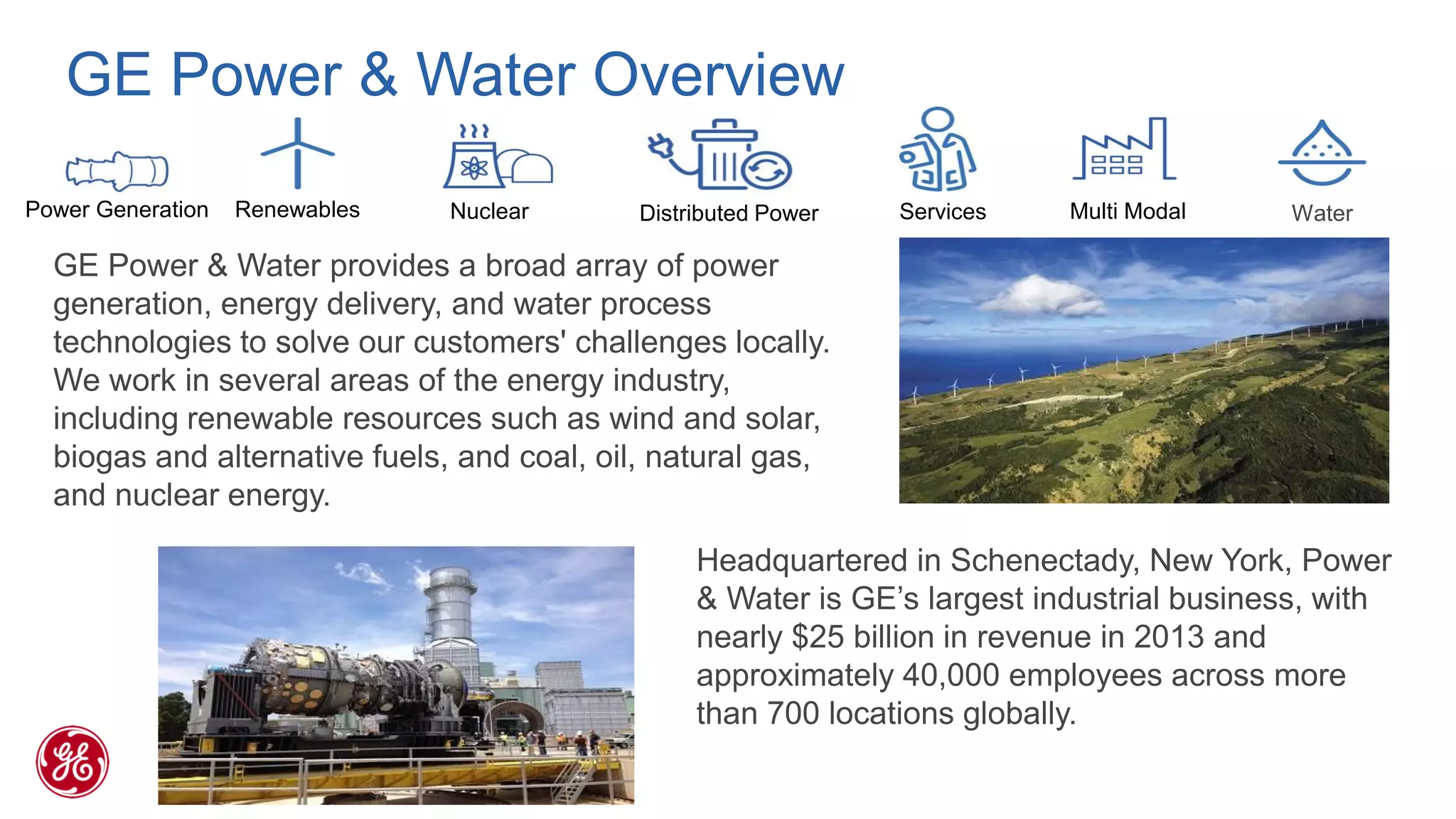 GE Power & Water Overview 
Power Generation 
Renewables 
Nuclear 
Multi Modal 
Water 
Services 
Distributed Power 
GE Power & Water provides a broad array of power generation, energy delivery, and water process technologies to solve our customers' challenges locally. We work in several areas of the energy industry, including renewable resources such as wind and solar, biogas and alternative fuels, and coal, oil, natural gas, and nuclear energy. 
Headquartered in Schenectady, New York, Power & Water is GE’s largest industrial business, with nearly $25 billion in revenue in 2013 and approximately 40,000 employees across more than 700 locations globally.  