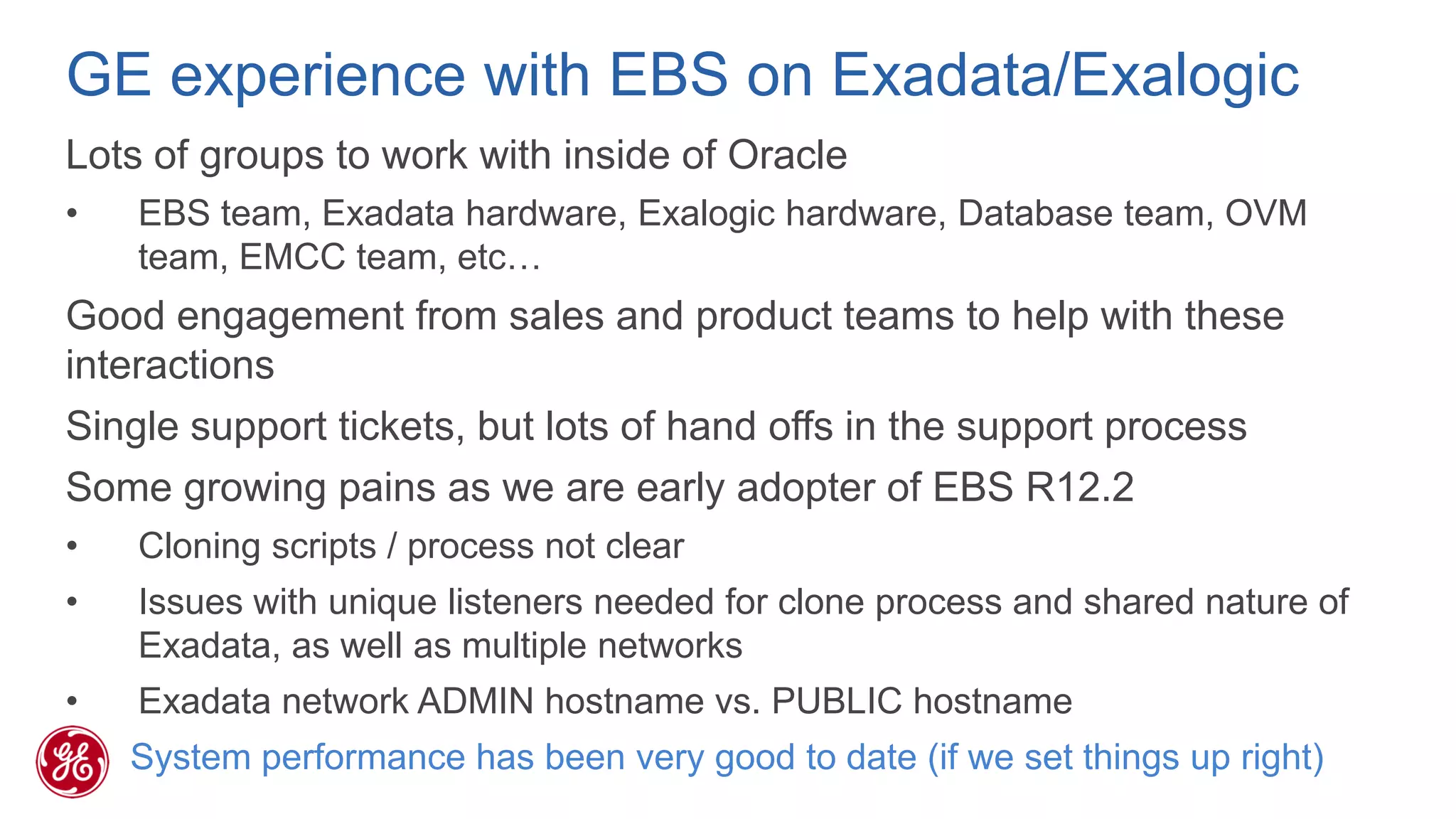 GE experience with EBS on Exadata/Exalogic 
Lots of groups to work with inside of Oracle 
•EBS team, Exadata hardware, Exalogic hardware, Database team, OVM team, EMCC team, etc… 
Good engagement from sales and product teams to help with these interactions 
Single support tickets, but lots of hand offs in the support process 
Some growing pains as we are early adopter of EBS R12.2 
•Cloning scripts / process not clear 
•Issues with unique listeners needed for clone process and shared nature of Exadata, as well as multiple networks 
•Exadata network ADMIN hostname vs. PUBLIC hostname 
System performance has been very good to date (if we set things up right)  