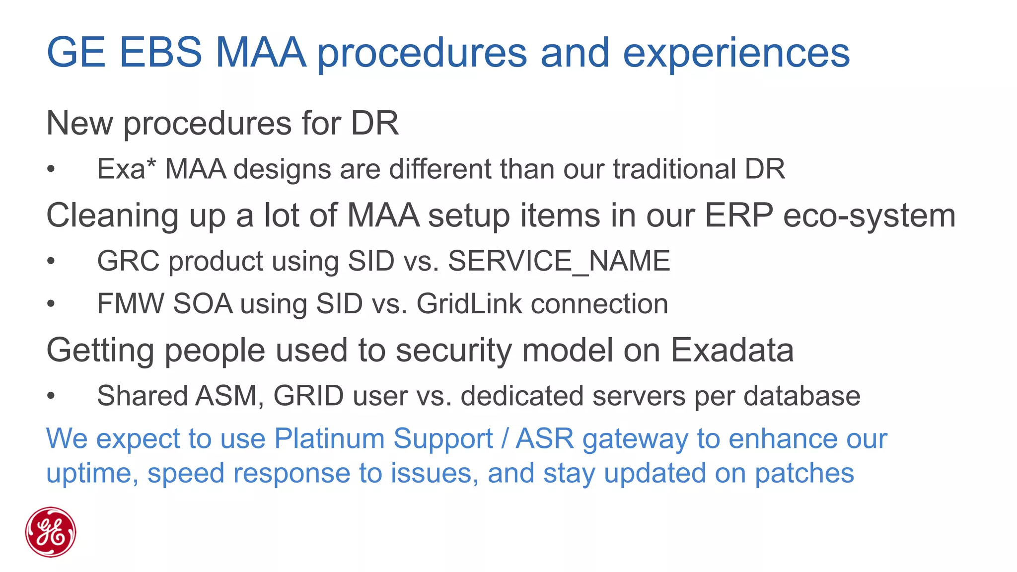 GE EBS MAA procedures and experiences 
New procedures for DR 
•Exa* MAA designs are different than our traditional DR 
Cleaning up a lot of MAA setup items in our ERP eco-system 
•GRC product using SID vs. SERVICE_NAME 
•FMW SOA using SID vs. GridLink connection 
Getting people used to security model on Exadata 
•Shared ASM, GRID user vs. dedicated servers per database 
We expect to use Platinum Support / ASR gateway to enhance our uptime, speed response to issues, and stay updated on patches  