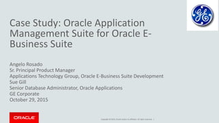 Copyright © 2015, Oracle and/or its affiliates. All rights reserved. |
Case Study: Oracle Application
Management Suite for Oracle E-
Business Suite
Angelo Rosado
Sr. Principal Product Manager
Applications Technology Group, Oracle E-Business Suite Development
Sue Gill
Senior Database Administrator, Oracle Applications
GE Corporate
October 29, 2015
 