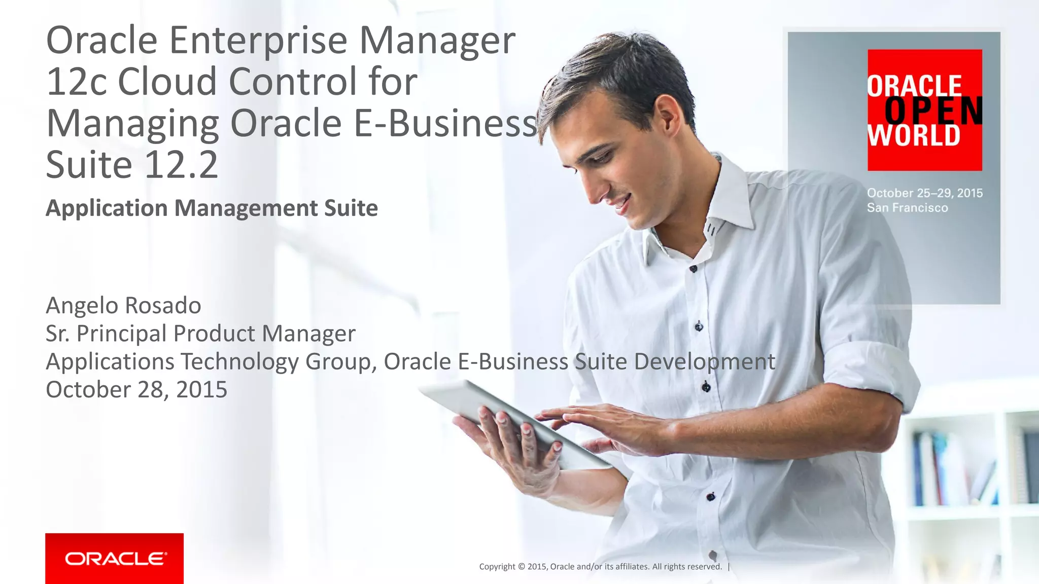 Oracle Enterprise Manager
12c Cloud Control for
Managing Oracle E-Business
Suite 12.2
Application Management Suite
Angelo Rosado
Sr. Principal Product Manager
Applications Technology Group, Oracle E-Business Suite Development
October 28, 2015
Copyright © 2015, Oracle and/or its affiliates. All rights reserved. |
 
