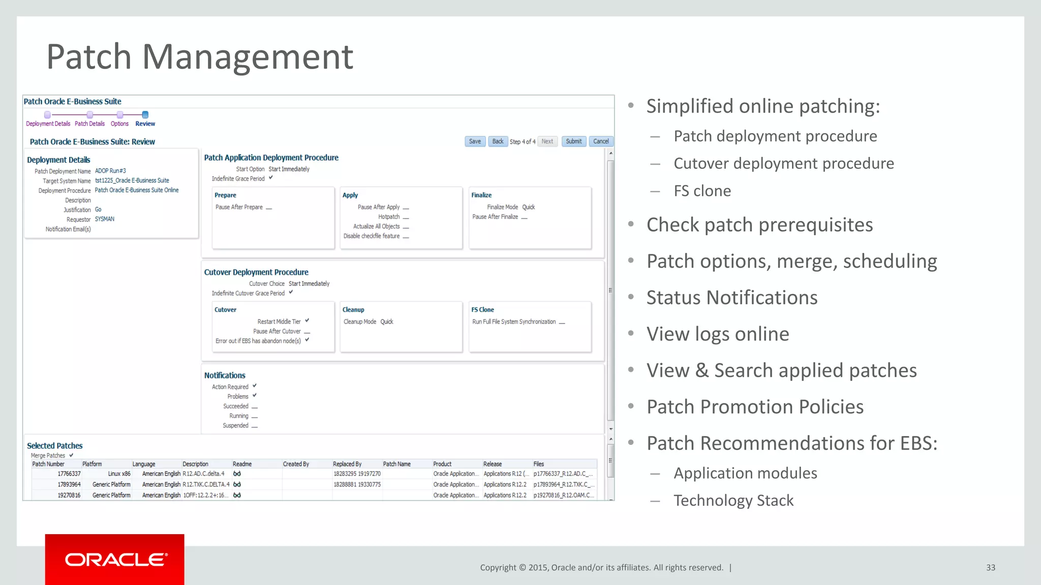 Copyright © 2015, Oracle and/or its affiliates. All rights reserved. |
Patch Management
• Simplified online patching:
– Patch deployment procedure
– Cutover deployment procedure
– FS clone
• Check patch prerequisites
• Patch options, merge, scheduling
• Status Notifications
• View logs online
• View & Search applied patches
• Patch Promotion Policies
• Patch Recommendations for EBS:
– Application modules
– Technology Stack
33
 