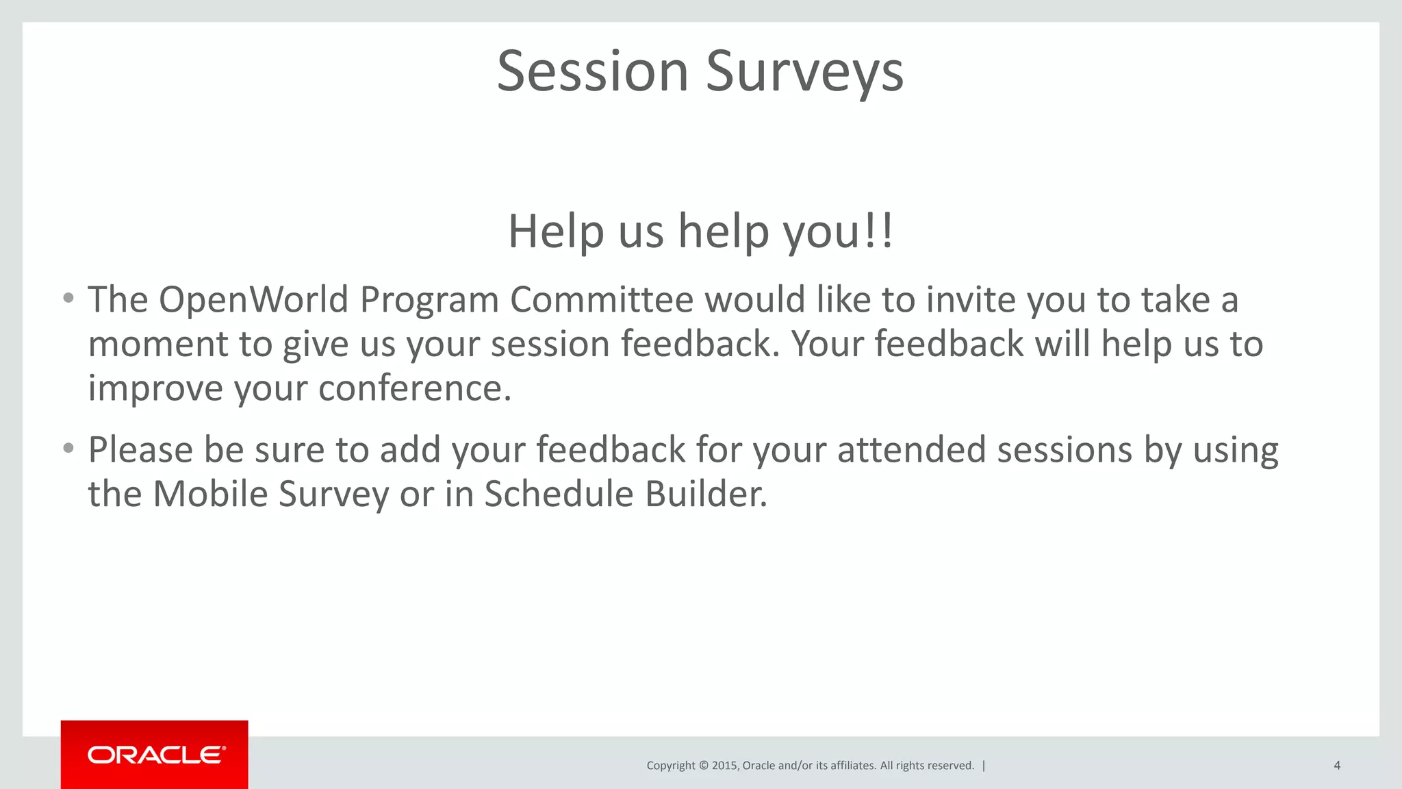 Copyright © 2015, Oracle and/or its affiliates. All rights reserved. |
Session Surveys
Help us help you!!
• The OpenWorld Program Committee would like to invite you to take a
moment to give us your session feedback. Your feedback will help us to
improve your conference.
• Please be sure to add your feedback for your attended sessions by using
the Mobile Survey or in Schedule Builder.
4
 