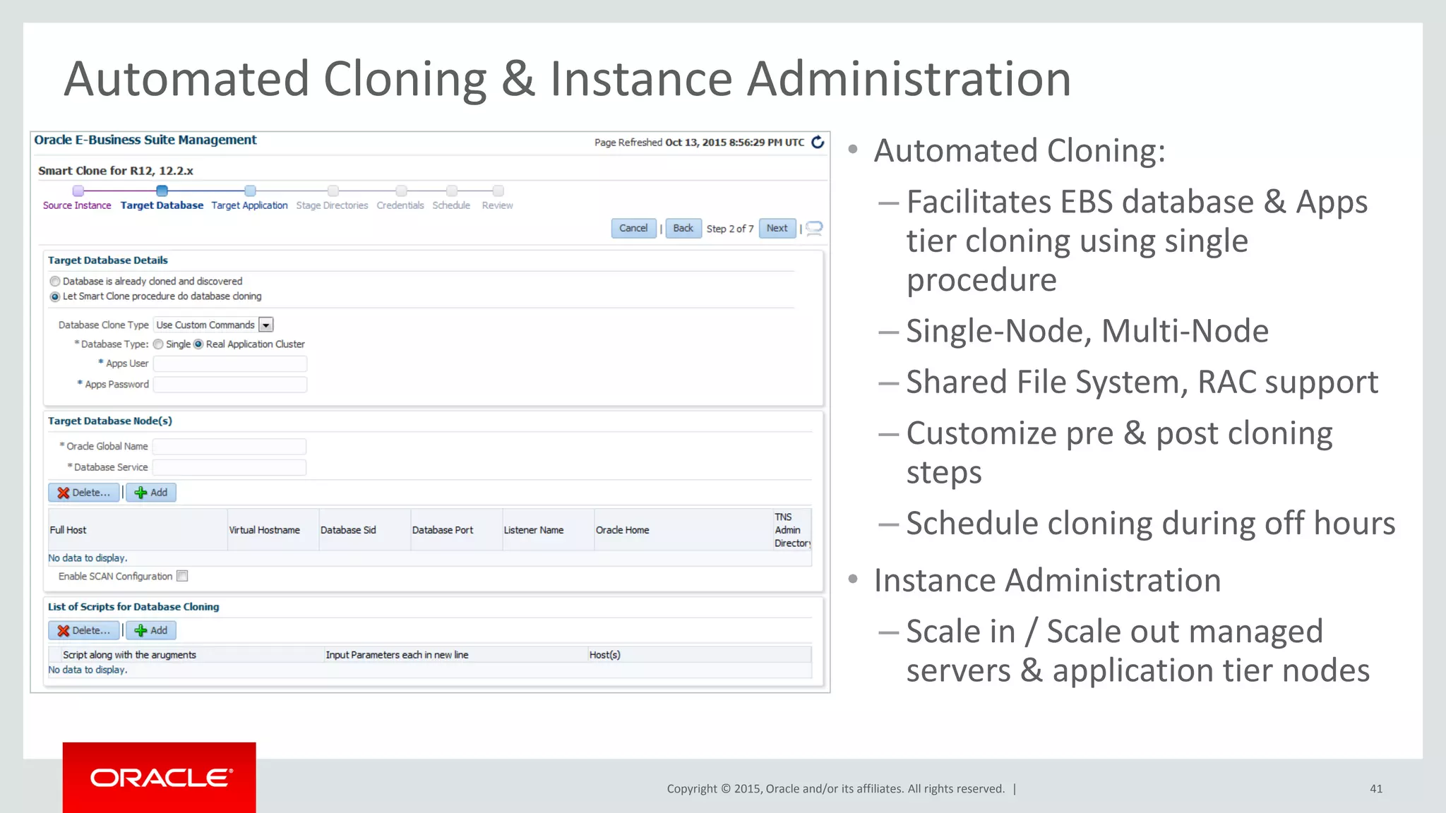 Copyright © 2015, Oracle and/or its affiliates. All rights reserved. |
Automated Cloning & Instance Administration
• Automated Cloning:
– Facilitates EBS database & Apps
tier cloning using single
procedure
– Single-Node, Multi-Node
– Shared File System, RAC support
– Customize pre & post cloning
steps
– Schedule cloning during off hours
• Instance Administration
– Scale in / Scale out managed
servers & application tier nodes
41
 