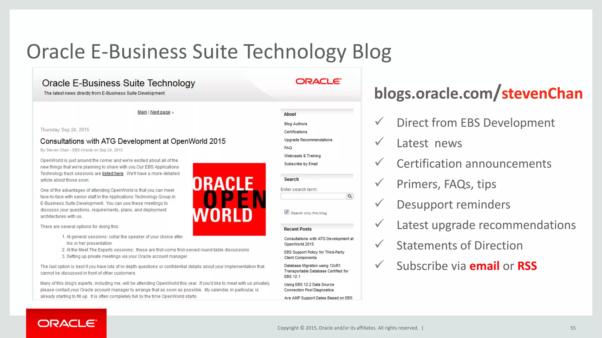 Copyright © 2015, Oracle and/or its affiliates. All rights reserved. |
Oracle E-Business Suite Technology Blog
55
 Direct from EBS Development
 Latest news
 Certification announcements
 Primers, FAQs, tips
 Desupport reminders
 Latest upgrade recommendations
 Statements of Direction
 Subscribe via email or RSS
blogs.oracle.com/stevenChan
 