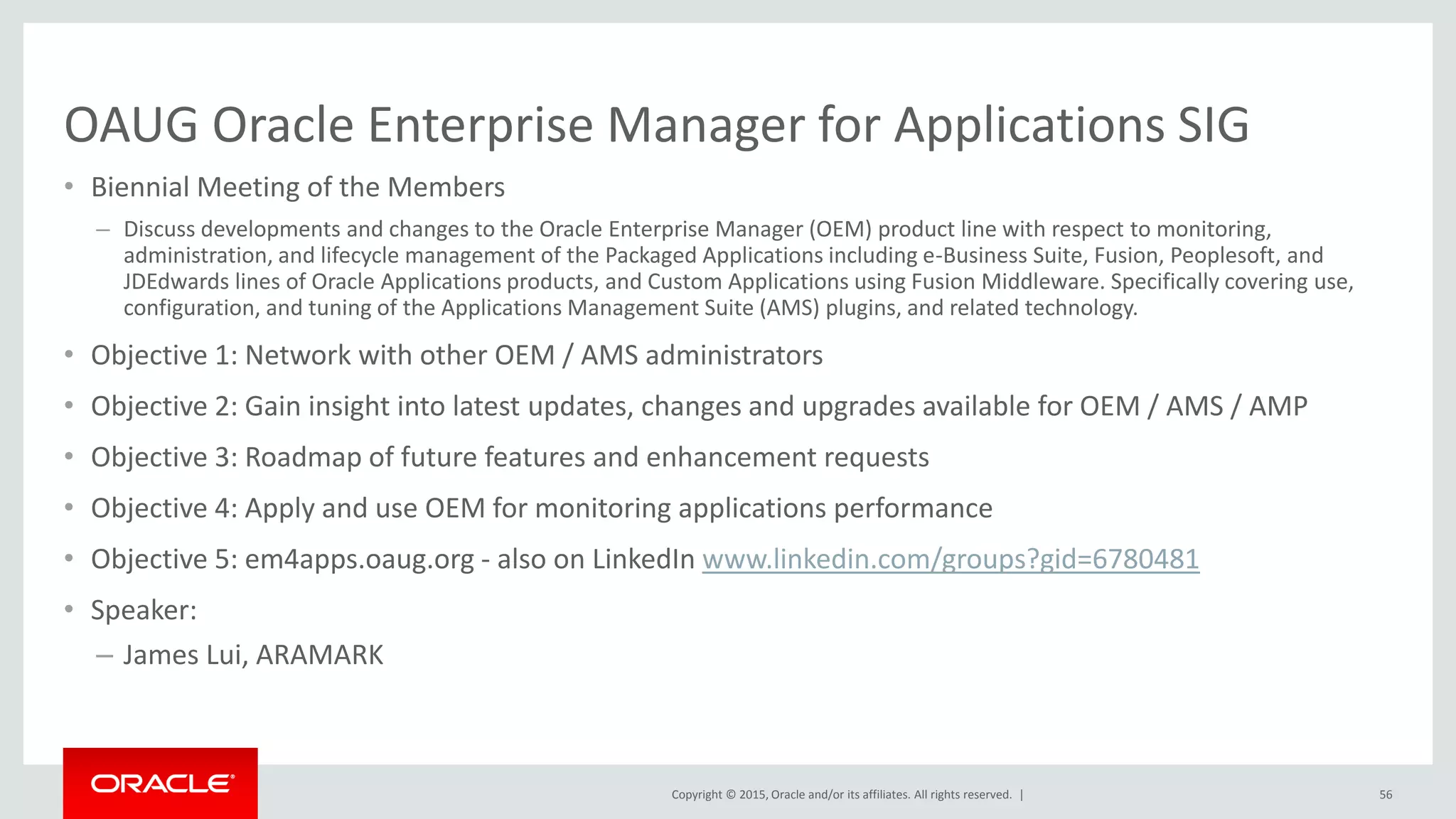 Copyright © 2015, Oracle and/or its affiliates. All rights reserved. |
OAUG Oracle Enterprise Manager for Applications SIG
• Biennial Meeting of the Members
– Discuss developments and changes to the Oracle Enterprise Manager (OEM) product line with respect to monitoring,
administration, and lifecycle management of the Packaged Applications including e-Business Suite, Fusion, Peoplesoft, and
JDEdwards lines of Oracle Applications products, and Custom Applications using Fusion Middleware. Specifically covering use,
configuration, and tuning of the Applications Management Suite (AMS) plugins, and related technology.
• Objective 1: Network with other OEM / AMS administrators
• Objective 2: Gain insight into latest updates, changes and upgrades available for OEM / AMS / AMP
• Objective 3: Roadmap of future features and enhancement requests
• Objective 4: Apply and use OEM for monitoring applications performance
• Objective 5: em4apps.oaug.org - also on LinkedIn www.linkedin.com/groups?gid=6780481
• Speaker:
– James Lui, ARAMARK
56
 