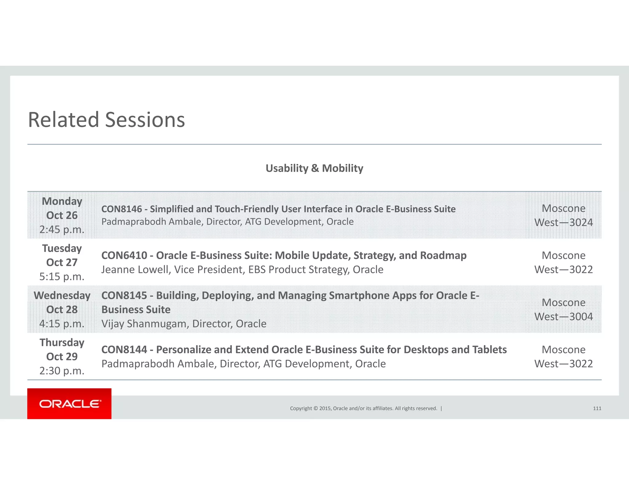 Related SessionsRelated Sessions
Usability & Mobility
Monday
Oct 26
2:45 p.m.
CON8146 ‐ Simplified and Touch‐Friendly User Interface in Oracle E‐Business Suite
Padmaprabodh Ambale, Director, ATG Development, Oracle
Moscone
West—3024
Tuesday
Oct 27
5:15 p.m.
CON6410 ‐ Oracle E‐Business Suite: Mobile Update, Strategy, and Roadmap
Jeanne Lowell, Vice President, EBS Product Strategy, Oracle
Moscone
West—3022
Wednesday CON8145 ‐ Building, Deploying, and Managing Smartphone Apps for Oracle E‐
Moscone
Oct 28
4:15 p.m.
Business Suite
Vijay Shanmugam, Director, Oracle
Moscone
West—3004
Thursday
Oct 29
CON8144 ‐ Personalize and Extend Oracle E‐Business Suite for Desktops and Tablets
P d b dh A b l Di ATG D l O l
Moscone
W 3022
Copyright © 2015, Oracle and/or its affiliates. All rights reserved.  |
Oct 29
2:30 p.m.
Padmaprabodh Ambale, Director, ATG Development, Oracle West—3022
111
 
