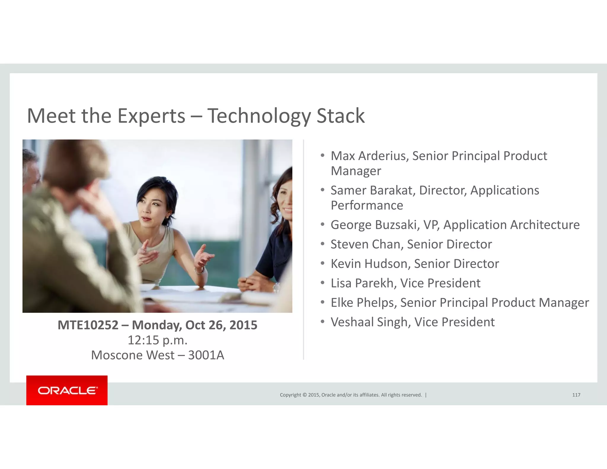 Meet the Experts – Technology StackMeet the Experts  Technology Stack
• Max Arderius, Senior Principal Product 
Managerg
• Samer Barakat, Director, Applications 
Performance
• George Buzsaki, VP, Application Architecture
• Steven Chan, Senior Director
• Kevin Hudson, Senior Director
• Lisa Parekh, Vice President
• Elke Phelps, Senior Principal Product Manager
• Veshaal Singh, Vice PresidentMTE10252 – Monday, Oct 26, 2015
12:15 p.m.
Copyright © 2015, Oracle and/or its affiliates. All rights reserved.  | 117
Moscone West – 3001A
 