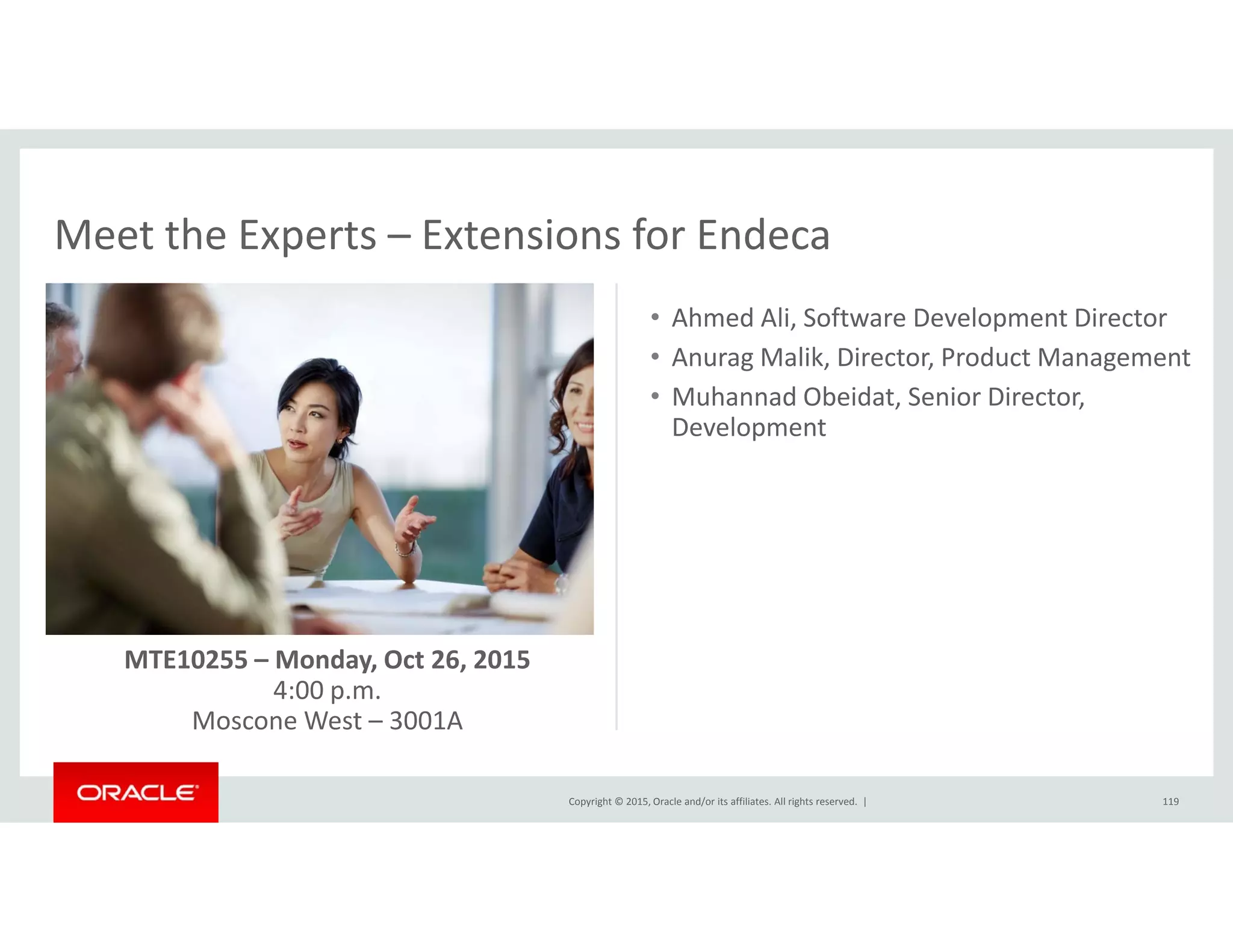 Meet the Experts – Extensions for EndecaMeet the Experts  Extensions for Endeca
• Ahmed Ali, Software Development Director
• Anurag Malik Director Product ManagementAnurag Malik, Director, Product Management
• Muhannad Obeidat, Senior Director, 
Development
MTE10255 – Monday, Oct 26, 2015
4:00 p.m.
Copyright © 2015, Oracle and/or its affiliates. All rights reserved.  | 119
Moscone West – 3001A
 