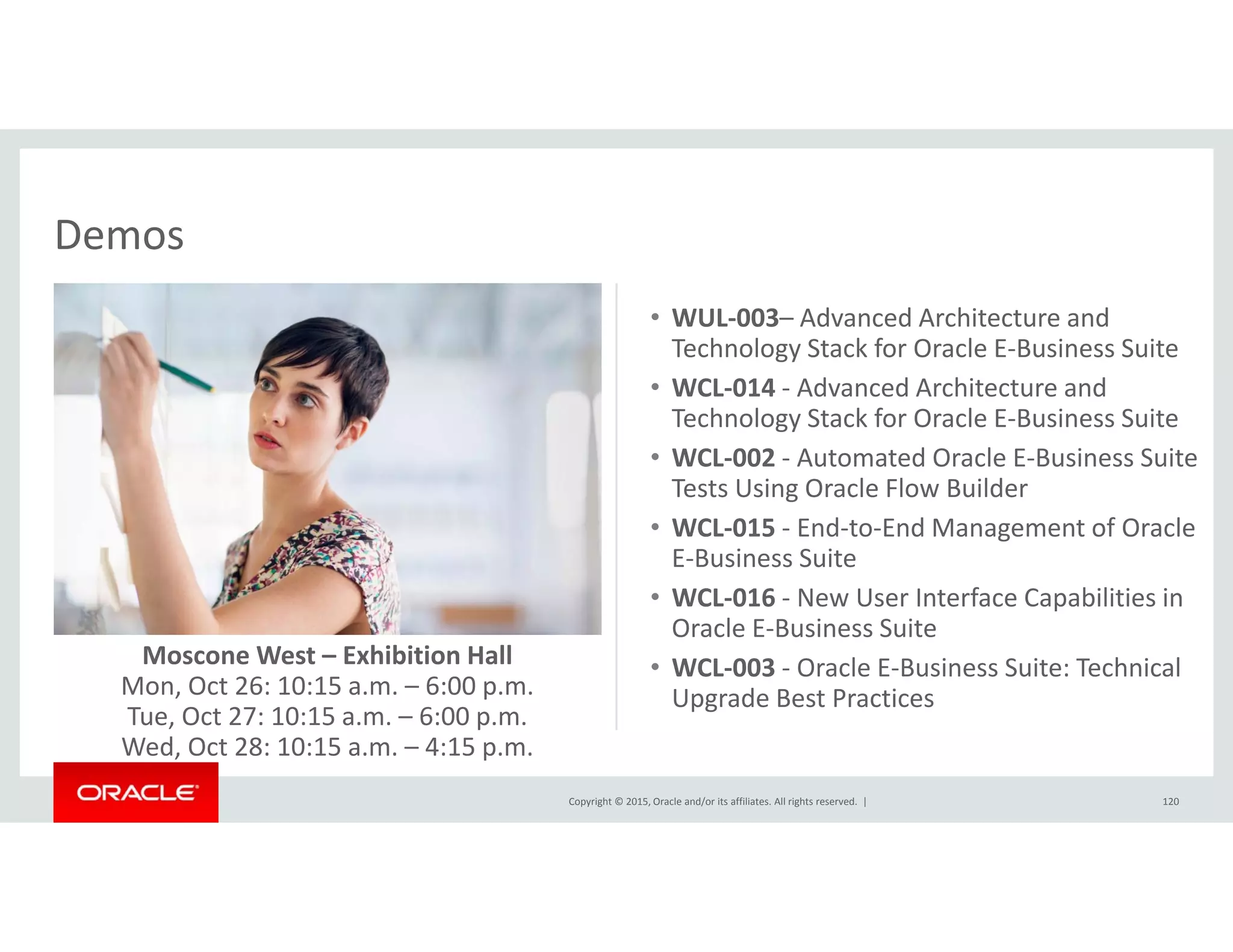 DemosDemos
• WUL‐003– Advanced Architecture and 
Technology Stack for Oracle E‐Business Suitegy
• WCL‐014 ‐ Advanced Architecture and 
Technology Stack for Oracle E‐Business Suite
• WCL‐002 ‐ Automated Oracle E‐Business Suite 
Tests Using Oracle Flow Builder
• WCL‐015 ‐ End‐to‐End Management of Oracle 
E‐Business Suite
WCL 016 N U I t f C biliti i• WCL‐016 ‐ New User Interface Capabilities in 
Oracle E‐Business Suite
• WCL‐003 ‐ Oracle E‐Business Suite: Technical 
Upgrade Best Practices
Moscone West – Exhibition Hall
Mon, Oct 26: 10:15 a.m. – 6:00 p.m. 
Copyright © 2015, Oracle and/or its affiliates. All rights reserved.  | 120
Upgrade Best Practices
Tue, Oct 27: 10:15 a.m. – 6:00 p.m.
Wed, Oct 28: 10:15 a.m. – 4:15 p.m.
 